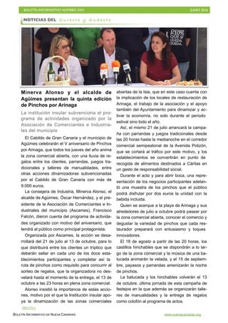 BOLETÍN INFORMATIVO NÚMERO XXV	

 JUNIO 2016
	

BOLETÍN INFORMATIVO DE NUEVA CANARIAS www.nuevacanarias.org
Minerva Alonso y el alcalde de
Agüimes presentan la quinta edición
de Pinchos por Arinaga
La institución insular subvenciona el pro-
grama de actividades organizado por la
Asociación de Comerciantes e Industria-
les del municipio
El Cabildo de Gran Canaria y el municipio de
Agüimes celebrarán el V aniversario de Pinchos
por Arinaga, que todos los jueves del año anima
la zona comercial abierta, con una lluvia de re-
galos entre los clientes, parrandas, juegos tra-
dicionales y talleres de manualidades, entre
otras acciones dinamizadoras subvencionadas
por el Cabildo de Gran Canaria con más de
9.000 euros.
La consejera de Industria, Minerva Alonso, el
alcalde de Agüimes, Óscar Hernández, y el pre-
sidente de la Asociación de Comerciantes e In-
dustriales del municipio (Ascames), Francisco
Falcón, dieron cuenta del programa de activida-
des organizado con motivo del aniversario, que
tendrá al público como principal protagonista.
Organizada por Ascames, la acción se desa-
rrollará del 21 de julio al 13 de octubre, para lo
que distribuirá entre los clientes un tríptico que
deberán sellar en cada uno de los doce esta-
blecimientos participantes y completar así la
ruta de pinchos como requisito para concurrir al
sorteo de regalos, que la organizadora no des-
velará hasta el momento de la entrega, el 13 de
octubre a las 23 horas en plena zona comercial.
Alonso insistió la importancia de estas accio-
nes, motivo por el que la Institución insular apo-
ya la dinamización de las zonas comerciales
abiertas de la Isla, que en este caso cuenta con
la implicación de los locales de restauración de
Arinaga, el trabajo de la asociación y el apoyo
también del Ayuntamiento para dinamizar y ac-
tivar la economía, no solo durante el periodo
estival sino todo el año.
Así, el mismo 21 de julio arrancará la campa-
ña con parrandas y juegos tradicionales desde
las 20 horas hasta la medianoche en el corredor
comercial semipeatonal de la Avenida Polizón,
que se cortará al tráfico por este motivo, y los
establecimientos se convertirán en punto de
recogida de alimentos destinados a Cáritas en
un gesto de responsabilidad social.
Durante el acto y para abrir boca, una repre-
sentación de los negocios participantes adelan-
tó una muestra de los pinchos que el público
podrá disfrutar por dos euros la unidad con la
bebida incluida.
Quien se acerque a la playa de Arinaga y sus
alrededores de julio a octubre podrá pasear por
la zona comercial abierta, conocer el comercio y
degustar la variedad de pinchos que cada res-
taurador preparará con entusiasmo y toques
innovadores.
El 18 de agosto a partir de las 20 horas, los
castillos hinchables que se dispondrán a lo lar-
go de la zona comercial y la música de una ba-
tucada animarán la velada, y el 15 de septiem-
bre, payasos y parrandas amenizarán la noche
de pinchos.
La batucada y los hinchables volverán el 13
de octubre, última jornada de esta campaña de
festejos en la que además se organizarán talle-
res de manualidades y la entrega de regalos
como colofón al programa de actos.
NOTICIAS DEL S u r e s t e y S u d e s t e
PRENSA
 
