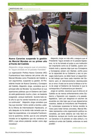BOLETÍN INFORMATIVO NÚMERO XXV	

 JUNIO 2016
	

BOLETÍN INFORMATIVO DE NUEVA CANARIAS www.nuevacanarias.org
Nueva Canarias suspende la gestión
de Marcial Morales en su primer año
al frente del Cabildo
Alejandro Jorge asegura que el presiden-
te “sigue anclado en el pasado mandato”
La organización Política Nueva Canarias (NC)
Fuerteventura hace balance del primer año de
Marcial Morales como Presidente del Cabildo y
con argumentos, suspende su gestión. El Pre-
sidente Insular de Nueva Canarias y Consejero
del Cabildo, Alejandro Jorge, considera que el
principal afán de Morales “es escenificar en sus
apariciones públicas que el Gobierno del Cabil-
do está gestionando mucho y bien, es bastante
exagerado porque realmente durante todo es-
te año lo que ha venido haciendo es una políti-
ca continuista”. Alejandro Jorge considera que
hay que recordar “cómo vendió a bombo y plati-
llo la Oficina de Intermediación Hipotecaria, un
año después no ha tenido más remedio que re-
bajar las expectativas, o la campaña Fuerteven-
tura te queremos, bonita, que es una campaña
iniciada en la legislatura que dio comienzo en
2003 y que ahora pretende vender como algo
novedoso”.
Alejandro Jorge va más allá y asegura que el
Presidente “sigue anclado en la pasada legisla-
tura, no le ha tomado el pulso a una institución
tan importante como es el Cabildo, quiere con-
trolarlo todo y apenas deja que sus Consejeros
y Consejeras actúen con libertad, confía poco
en la capacidad de su Gobierno y eso no pre-
sagia nada bueno, se debe hacer un seguimien-
to del trabajo que hace cada miembro del Go-
bierno pero el intervencionismo desmesurado
es un error. A esto se le suma la tibieza a la ho-
ra de exigir al Gobierno de Canarias lo que le
corresponde a Fuerteventura por derecho”.
Jorge en cambio, reconoce que el clima en el
Cabildo es de menos enfrentamiento entre Go-
bierno y Oposición con respecto a la pasada
legislatura, “pero por desgracia el volumen de
acuerdos es más bajo que el que desearíamos
nosotros, debido al inmovilismo del Presidente.
En numerosas ocasiones le hemos tendido la
mano para tratar temas concretos, Marcial Mo-
rales representa a otra organización política na-
cionalista, por tanto debería ser más fácil en-
tendernos, aunque por mucho que quiera Nue-
va Canarias si él persiste en esta actitud y no
cambia el rumbo del Cabildo, entonces no será
posible”.
NOTICIAS DE F u e r t e v e n t u r a
PRENSA OTROS ARTÍCULOS
 