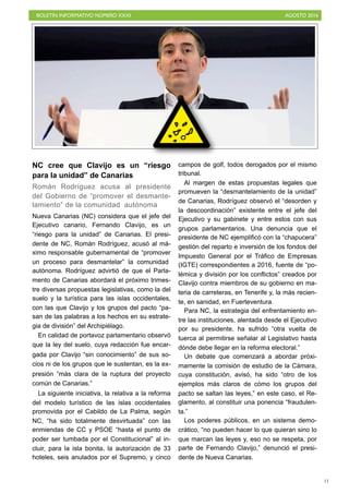 BOLETÍN INFORMATIVO NÚMERO XXXI	

 AGOSTO 2016
	

11
NC cree que Clavijo es un “riesgo
para la unidad” de Canarias
Román Rodríguez acusa al presidente
del Gobierno de “promover el desmante-
lamiento” de la comunidad autónoma
Nueva Canarias (NC) considera que el jefe del
Ejecutivo canario, Fernando Clavijo, es un
“riesgo para la unidad” de Canarias. El presi-
dente de NC, Román Rodríguez, acusó al má-
ximo responsable gubernamental de “promover
un proceso para desmantelar” la comunidad
autónoma. Rodríguez advirtió de que el Parla-
mento de Canarias abordará el próximo trimes-
tre diversas propuestas legislativas, como la del
suelo y la turística para las islas occidentales,
con las que Clavijo y los grupos del pacto “pa-
san de las palabras a los hechos en su estrate-
gia de división” del Archipiélago.
En calidad de portavoz parlamentario observó
que la ley del suelo, cuya redacción fue encar-
gada por Clavijo “sin conocimiento” de sus so-
cios ni de los grupos que le sustentan, es la ex-
presión “más clara de la ruptura del proyecto
común de Canarias.”
La siguiente iniciativa, la relativa a la reforma
del modelo turístico de las islas occidentales
promovida por el Cabildo de La Palma, según
NC, “ha sido totalmente desvirtuada” con las
enmiendas de CC y PSOE “hasta el punto de
poder ser tumbada por el Constitucional” al in-
cluir, para la isla bonita, la autorización de 33
hoteles, seis anulados por el Supremo, y cinco
campos de golf, todos derogados por el mismo
tribunal.
Al margen de estas propuestas legales que
promueven la “desmantelamiento de la unidad”
de Canarias, Rodríguez observó el “desorden y
la descoordinación” existente entre el jefe del
Ejecutivo y su gabinete y entre estos con sus
grupos parlamentarios. Una denuncia que el
presidente de NC ejemplificó con la “chapucera”
gestión del reparto e inversión de los fondos del
Impuesto General por el Tráfico de Empresas
(IGTE) correspondientes a 2016, fuente de “po-
lémica y división por los conflictos” creados por
Clavijo contra miembros de su gobierno en ma-
teria de carreteras, en Tenerife y, la más recien-
te, en sanidad, en Fuerteventura.
Para NC, la estrategia del enfrentamiento en-
tre las instituciones, alentada desde el Ejecutivo
por su presidente, ha sufrido “otra vuelta de
tuerca al permitirse señalar al Legislativo hasta
dónde debe llegar en la reforma electoral.”
Un debate que comenzará a abordar próxi-
mamente la comisión de estudio de la Cámara,
cuya constitución, avisó, ha sido “otro de los
ejemplos más claros de cómo los grupos del
pacto se saltan las leyes,” en este caso, el Re-
glamento, al constituir una ponencia “fraudulen-
ta.”
Los poderes públicos, en un sistema demo-
crático, “no pueden hacer lo que quieran sino lo
que marcan las leyes y, eso no se respeta, por
parte de Fernando Clavijo,” denunció el presi-
dente de Nueva Canarias.
 