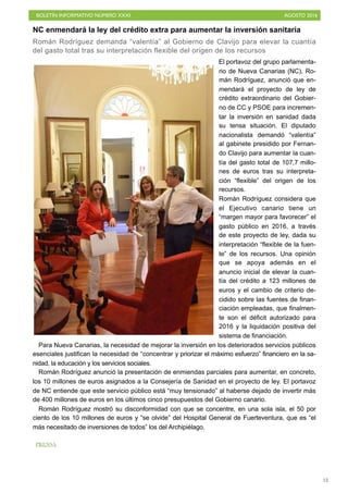 BOLETÍN INFORMATIVO NÚMERO XXXI	

 AGOSTO 2016
	

13
NC enmendará la ley del crédito extra para aumentar la inversión sanitaria
Román Rodríguez demanda “valentía” al Gobierno de Clavijo para elevar la cuantía
del gasto total tras su interpretación flexible del origen de los recursos
El portavoz del grupo parlamenta-
rio de Nueva Canarias (NC), Ro-
mán Rodríguez, anunció que en-
mendará el proyecto de ley de
crédito extraordinario del Gobier-
no de CC y PSOE para incremen-
tar la inversión en sanidad dada
su tensa situación. El diputado
nacionalista demandó “valentía”
al gabinete presidido por Fernan-
do Clavijo para aumentar la cuan-
tía del gasto total de 107,7 millo-
nes de euros tras su interpreta-
ción “flexible” del origen de los
recursos.
Román Rodríguez considera que
el Ejecutivo canario tiene un
“margen mayor para favorecer” el
gasto público en 2016, a través
de este proyecto de ley, dada su
interpretación “flexible de la fuen-
te” de los recursos. Una opinión
que se apoya además en el
anuncio inicial de elevar la cuan-
tía del crédito a 123 millones de
euros y el cambio de criterio de-
cidido sobre las fuentes de finan-
ciación empleadas, que finalmen-
te son el déficit autorizado para
2016 y la liquidación positiva del
sistema de financiación.
Para Nueva Canarias, la necesidad de mejorar la inversión en los deteriorados servicios públicos
esenciales justifican la necesidad de “concentrar y priorizar el máximo esfuerzo” financiero en la sa-
nidad, la educación y los servicios sociales.
Román Rodríguez anunció la presentación de enmiendas parciales para aumentar, en concreto,
los 10 millones de euros asignados a la Consejería de Sanidad en el proyecto de ley. El portavoz
de NC entiende que este servicio público está “muy tensionado” al haberse dejado de invertir más
de 400 millones de euros en los últimos cinco presupuestos del Gobierno canario.
Román Rodríguez mostró su disconformidad con que se concentre, en una sola isla, el 50 por
ciento de los 10 millones de euros y “se olvide” del Hospital General de Fuerteventura, que es “el
más necesitado de inversiones de todos” los del Archipiélago.
PRENSA
 