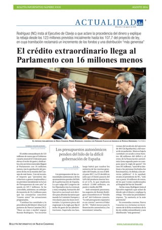 BOLETÍN INFORMATIVO NÚMERO XXXI	

 AGOSTO 2016
	

BOLETÍN INFORMATIVO DE NUEVA CANARIAS www.nuevacanarias.org
AC T UA L I D A D
3
Miércoles, 3 de agosto de 2016
DOMINGO NEGRÍN MORENO
Santa Cruz deTenerife
Elcréditoextraordinariode123
millones de euros que el Gobierno
canarioanuncióel13dejuniopara
elevar el techo de gasto y dedicar-
losalosserviciosesencialesllegará
al Parlamento con 16 millones
menos, tras la aprobación del pro-
yecto de ley en la reunión del Con-
sejo de este lunes. Con tal recorte,
el importe que “permitirá dar
cobertura a gastos inaplazables y
no previstos inicialmente en la Ley
de Presupuestos de este año” se
queda en 107,7 millones. Se ha
concedido, asimismo, un anticipo
de tesorería de 35,2 millones para
que las consejerías concreten
“cuanto antes” las actuaciones
programadas.
“Cambian las cantidades y la
procedencia del dinero”, observa el
portavoz de Nueva Canarias (NC).
“Hace un mes y medio”, arguye
Román Rodríguez, “los recursos
venían del recálculo del ejercicio
de 2015 [la liquidación] y del exce-
soderecaudación.Ahorasebajala
cantidad y se acude a otras fuen-
tes: 68 millones del déficit y el
resto, de la financiación autonó-
mica [esta segunda parte no com-
puta para la regla de gasto]”. De
esos107millones,“unos60sedes-
tinan a las personas (incluidos los
funcionarios),ylodemás,alosser-
vicios públicos”. A la sanidad,
recalca el presidente de NC, “solo
van a parar 10 millones de euros,
de los que 5 están condicionados
al Hospital del Sur de Tenerife”.
Así las cosas, Rodríguez insta al
Ejecutivo regional a que aclare de
dónde sale el dinero y explique la
rebaja. “De todas las prioridades”,
expone, “la sanitaria es la más
perentoria”.
En resumidas cuentas, Nueva
Canarias va a reclamar un incre-
mento de la ficha económica de la
ley de crédito extraordinario y una
distribución “más generosa”.
El crédito extraordinario llega al
Parlamento con 16 millones menos
Rodríguez (NC) insta al Ejecutivo de Clavijo a que aclare la procedencia del dinero y explique
la rebaja desde los 123 millones previstos inicialmente hasta los 107,7 del proyecto de ley,
en cuya tramitación reclamará un incremento de los fondos y una distribución “más generosa”
D. N. M.
Santa Cruz deTenerife
Los presupuestos de las co-
munidades autónomas y de los
ayuntamientospendendelhilo
de la gobernación de España.
Lo que salga del Congreso de
los Diputados tras la eventual,
y muy compleja, formación del
Ejecutivo nacional será deci-
sivoparaafrontarlastareasque
mande la Comisión Europea y
vinculante para las leyes terri-
toriales. La primera pieza del
engranaje es la regla que fija el
techo de gasto de las adminis-
traciones. Superada esa fase,
luego habrá que cuadrar los
números de las cuentas gene-
rales del Estado, ya con el défi-
cit para 2017. La CE decidió en
julio que el límite pasaría del
4,6% del producto interior bru-
to al 3,1%, lo que implicaría
reducir 15.000 millones, un
punto y medio del PIB.
Ante semejante panorama,
los augurios de Román Rodrí-
guez ensombrecen el “brindis
al sol” del Gobierno canario.
“Lo del presupuesto expansivo
es un cuento”, asevera el líder
de NC. “Habrá menos para la
financiación autonómica y las
inversiones”, remacha.
Los presupuestos autonómicos
penden del hilo de la difícil
gobernación de España
EL PORTAVOZ PARLAMENTARIO DE NUEVA CANARIAS, ROMÁN RODRÍGUEZ, CONVERSA CON FERNANDO CLAVIJO EN PRESENCIA DE PATRICIA HERNÁNDEZ. Fran Pallero
 