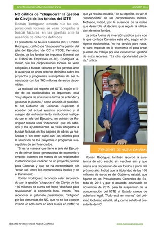BOLETÍN INFORMATIVO NÚMERO XXXI	

 AGOSTO 2016
	

BOLETÍN INFORMATIVO DE NUEVA CANARIAS www.nuevacanarias.org
PRESIDENTE DE NUEVA CANARIAS
NC califica de “chapucera” la gestión
de Clavijo de los fondos del IGTE
Román Rodríguez lamenta que las cor-
poraciones locales se vean obligadas a
buscar facturas en las gavetas ante la
ausencia de criterios definidos
El presidente de Nueva Canarias (NC), Román
Rodríguez, calificó de “chapucera” la gestión del
jefe del Ejecutivo de CC y PSOE, Fernando
Clavijo, de los fondos de Impuesto General por
el Tráfico de Empresas (IGTE). Rodríguez la-
mentó que las corporaciones locales se vean
obligadas a buscar facturas en las gavetas ante
la ausencia de unos criterios definidos sobre los
proyectos y programas susceptibles de ser fi-
nanciados con los 160 millones de euros dispo-
nibles.
La realidad del reparto del IGTE, según el lí-
der de los nacionalistas de izquierdas, está
“muy alejada de una nueva forma de entender y
gestionar lo público,” como anunció el presiden-
te del Gobierno de Canarias. Superado el
ecuador del actual ejercicio económico y al
margen del enfrentamiento institucional instiga-
do por el jefe del Ejecutivo, en opinión de Ro-
dríguez resulta una “indecencia” que los cabil-
dos y los ayuntamientos se vean obligados a
buscar facturas en los cajones de obras ya rea-
lizadas y “sin tener claro aún” los criterios para
la selección de los proyectos o programas sus-
ceptibles de ser financiados.
“Si es la manera que tiene el jefe del Ejecuti-
vo de primar ideas generadoras de economía y
empleo, estamos en manos de un responsable
institucional que carece” de un proyecto político
para Canarias y que se ha caracterizado por
“crear líos” entre las corporaciones locales y en
el Parlamento.
Román Rodríguez reconoció estar sorprendi-
do por la gestión “chapucera” de Clavijo de los
160 millones de euros del fondo “diseñado para
revolucionar” la economía local, ironizó. Tras
reconocer el gabinete presidencial, “obligado”
por las denuncias de NC, que no se iba a poder
invertir un solo euro en obra nueva en 2016; “lo
que ya resulta inaudito,” en su opinión, es ver el
“desconcierto” de las corporaciones locales.
Motivado, indicó, por la ausencia de la orden
que desarrolla el decreto que regula la utiliza-
ción de estos fondos.
La única fuente de inversión pública extra con
la que contaba Canarias este año, según el di-
rigente nacionalista, “no ha servido para nada,
ni para impactar en la economía ni para crear
puestos de trabajo por una desastrosa” gestión
de estos recursos. “Es otra oportunidad perdi-
da,” criticó.
Román Rodríguez también recordó la exis-
tencia de otro escollo sin resolver aún y que
afecta a la disposición de los fondos a partir del
próximo año. Indicó que la titularidad de los 160
millones de euros es del Gobierno estatal, que
figuran en los Presupuestos Generales del Es-
tado de 2016 y que el acuerdo, anunciado en
noviembre de 2015, para la suspensión de la
compensación del IGTE al Estado carece de
cobertura legal. “Todo está en manos” del pró-
ximo Gobierno estatal, tal y como señaló el pre-
sidente de NC.
 