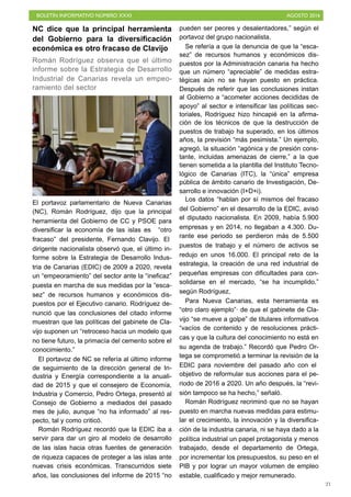 BOLETÍN INFORMATIVO NÚMERO XXXI	

 AGOSTO 2016
	

21
NC dice que la principal herramienta
del Gobierno para la diversificación
económica es otro fracaso de Clavijo
Román Rodríguez observa que el último
informe sobre la Estrategia de Desarrollo
Industrial de Canarias revela un empeo-
ramiento del sector
El portavoz parlamentario de Nueva Canarias
(NC), Román Rodríguez, dijo que la principal
herramienta del Gobierno de CC y PSOE para
diversificar la economía de las islas es “otro
fracaso” del presidente, Fernando Clavijo. El
dirigente nacionalista observó que, el último in-
forme sobre la Estrategia de Desarrollo Indus-
tria de Canarias (EDIC) de 2009 a 2020, revela
un “empeoramiento” del sector ante la “ineficaz”
puesta en marcha de sus medidas por la “esca-
sez” de recursos humanos y económicos dis-
puestos por el Ejecutivo canario. Rodríguez de-
nunció que las conclusiones del citado informe
muestran que las políticas del gabinete de Cla-
vijo suponen un “retroceso hacia un modelo que
no tiene futuro, la primacía del cemento sobre el
conocimiento.”
El portavoz de NC se refería al último informe
de seguimiento de la dirección general de In-
dustria y Energía correspondiente a la anuali-
dad de 2015 y que el consejero de Economía,
Industria y Comercio, Pedro Ortega, presentó al
Consejo de Gobierno a mediados del pasado
mes de julio, aunque “no ha informado” al res-
pecto, tal y como criticó.
Román Rodríguez recordó que la EDIC iba a
servir para dar un giro al modelo de desarrollo
de las islas hacia otras fuentes de generación
de riqueza capaces de proteger a las islas ante
nuevas crisis económicas. Transcurridos siete
años, las conclusiones del informe de 2015 “no
pueden ser peores y desalentadores,” según el
portavoz del grupo nacionalista.
Se refería a que la denuncia de que la “esca-
sez” de recursos humanos y económicos dis-
puestos por la Administración canaria ha hecho
que un número “apreciable” de medidas estra-
tégicas aún no se hayan puesto en práctica.
Después de referir que las conclusiones instan
al Gobierno a “acometer acciones decididas de
apoyo” al sector e intensificar las políticas sec-
toriales, Rodríguez hizo hincapié en la afirma-
ción de los técnicos de que la destrucción de
puestos de trabajo ha superado, en los últimos
años, la previsión “más pesimista.” Un ejemplo,
agregó, la situación “agónica y de presión cons-
tante, incluidas amenazas de cierre,” a la que
tienen sometida a la plantilla del Instituto Tecno-
lógico de Canarias (ITC), la “única” empresa
pública de ámbito canario de Investigación, De-
sarrollo e innovación (I+D+i).
Los datos “hablan por sí mismos del fracaso
del Gobierno” en el desarrollo de la EDIC, avisó
el diputado nacionalista. En 2009, había 5.900
empresas y en 2014, no llegaban a 4.300. Du-
rante ese periodo se perdieron más de 5.500
puestos de trabajo y el número de activos se
redujo en unos 16.000. El principal reto de la
estrategia, la creación de una red industrial de
pequeñas empresas con dificultades para con-
solidarse en el mercado, “se ha incumplido,”
según Rodríguez,
Para Nueva Canarias, esta herramienta es
“otro claro ejemplo”· de que el gabinete de Cla-
vijo “se mueve a golpe” de titulares informativos
“vacíos de contenido y de resoluciones prácti-
cas y que la cultura del conocimiento no está en
su agenda de trabajo.” Recordó que Pedro Or-
tega se comprometió a terminar la revisión de la
EDIC para noviembre del pasado año con el
objetivo de reformular sus acciones para el pe-
riodo de 2016 a 2020. Un año después, la “revi-
sión tampoco se ha hecho,” señaló.
Román Rodríguez recriminó que no se hayan
puesto en marcha nuevas medidas para estimu-
lar el crecimiento, la innovación y la diversifica-
ción de la industria canaria, ni se haya dado a la
política industrial un papel protagonista y menos
trabajado, desde el departamento de Ortega,
por incrementar los presupuestos, su peso en el
PIB y por lograr un mayor volumen de empleo
estable, cualificado y mejor remunerado.
 