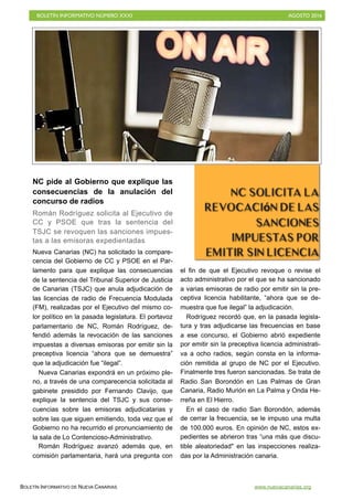 BOLETÍN INFORMATIVO NÚMERO XXXI	

 AGOSTO 2016
	

BOLETÍN INFORMATIVO DE NUEVA CANARIAS www.nuevacanarias.org
NC pide al Gobierno que explique las
consecuencias de la anulación del
concurso de radios
Román Rodríguez solicita al Ejecutivo de
CC y PSOE que tras la sentencia del
TSJC se revoquen las sanciones impues-
tas a las emisoras expedientadas
Nueva Canarias (NC) ha solicitado la compare-
cencia del Gobierno de CC y PSOE en el Par-
lamento para que explique las consecuencias
de la sentencia del Tribunal Superior de Justicia
de Canarias (TSJC) que anula adjudicación de
las licencias de radio de Frecuencia Modulada
(FM), realizadas por el Ejecutivo del mismo co-
lor político en la pasada legislatura. El portavoz
parlamentario de NC, Román Rodríguez, de-
fendió además la revocación de las sanciones
impuestas a diversas emisoras por emitir sin la
preceptiva licencia “ahora que se demuestra”
que la adjudicación fue “ilegal”.
Nueva Canarias expondrá en un próximo ple-
no, a través de una comparecencia solicitada al
gabinete presidido por Fernando Clavijo, que
explique la sentencia del TSJC y sus conse-
cuencias sobre las emisoras adjudicatarias y
sobre las que siguen emitiendo, toda vez que el
Gobierno no ha recurrido el pronunciamiento de
la sala de Lo Contencioso-Administrativo.
Román Rodríguez avanzó además que, en
comisión parlamentaria, hará una pregunta con
el fin de que el Ejecutivo revoque o revise el
acto administrativo por el que se ha sancionado
a varias emisoras de radio por emitir sin la pre-
ceptiva licencia habilitante, “ahora que se de-
muestra que fue ilegal” la adjudicación.
Rodríguez recordó que, en la pasada legisla-
tura y tras adjudicarse las frecuencias en base
a ese concurso, el Gobierno abrió expediente
por emitir sin la preceptiva licencia administrati-
va a ocho radios, según consta en la informa-
ción remitida al grupo de NC por el Ejecutivo.
Finalmente tres fueron sancionadas. Se trata de
Radio San Borondón en Las Palmas de Gran
Canaria, Radio Murión en La Palma y Onda He-
rreña en El Hierro.
En el caso de radio San Borondón, además
de cerrar la frecuencia, se le impuso una multa
de 100.000 euros. En opinión de NC, estos ex-
pedientes se abrieron tras “una más que discu-
tible aleatoriedad" en las inspecciones realiza-
das por la Administración canaria.
NC solicita la
revocación de las
sanciones
impuestas por
emitir sin licencia
 