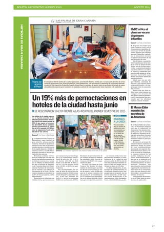 BOLETÍN INFORMATIVO NÚMERO XXXI	

 AGOSTO 2016
	

27
CANARIAS 7. JUEVES 4 AGOSTO 2016
LAS PALMAS DE GRAN CANARIA
6
C7
Estancia. Los visitantes registraron una estancia media de tres días en la capital.
Las Palmas de Gran Canaria se
reafirma como destino de
gran atractivo urbano para los
viajeros. Durante el primer se-
mestre de este 2016 los hoteles y
establecimientos extrahoteleros
de la capital alojaron a 220.258 vi-
sitantes, frente a los 188.604 re-
gistrados durante el mismo pe-
riodo del año anterior.
El turismo continúa crecien-
do en la ciudad que vive este año
uno de los mejores momentos de
su historia reciente en el sector.
Así lo reflejan los datos recaba-
dos por el Instituto de Estadísti-
ca de Canarias (Istac) y el Obser-
vatorio Turístico de la Conceja-
lía de Turismo, que reflejan un
incremento de un 12,41% de los
viajeros alojados en hoteles y un
54,87% de los que optaron por los
apartamentos.
Estos datos se refuerzan con
subidas de las pernoctaciones
Un19%másdepernoctacionesen
hotelesdelaciudadhastajunio
Los hoteles de la ciudad registra-
ron en el primer semestre del año
594.359 pernoctaciones frente a
las 495.999 del mismo periodo de
2015, lo que supone un incremen-
tos del 19,83%. En los estableci-
miento extrahoteleros la subida
fue del 12%, sumando 123.789 no-
ches de alojamiento frente a las
110.521 del año anterior.
CANARIAS7 / LAS PALMAS DE GRAN CANARIA
>>SE REGISTRARON 594.359 FRENTE A LAS 495.999 DEL PRIMER SEMESTRE DE 2015
que sumaron los turistas llega-
dos a la ciudad entre enero y
junio de este año. Un 19,83%,
en hoteles (594.359, en 2016,
frente a las 495.999, de 2015), y
un 12% (123.789, de 2016, frente
a las 110.521, en 2015), en apar-
tamentos.
Por nacionalidades, las no-
ches de hotel de los turistas na-
cionales sumaron 250.255 (un au-
mento del 22,54%); las de los sue-
cos, 55.913 (un aumento del
20,35%) y las de los alemanes,
49.561 (con un descenso del 6%).
El número de pernoctaciones de
los viajeros británicos también
fue reseñable: 35.941, con un in-
cremento del 29,34% en compa-
ración con 2015.
En total, Las Palmas de Gran
Canaria fue destino de aloja-
miento en hoteles para un total
de 190.155 turistas entre los me-
ses de enero y junio (20.990 más
que en el primer semestre del
año pasado). Y se contabilizaron
30.113 visitantes en apartamen-
tos en el mismo periodo (10.676
más que en el ejercicio anterior).
La estancia media en los esta-
blecimientos hoteleros y extra-
hoteleros de la ciudad en esta
primera mitad de 2016 ha sido de
tres días, indicador también su-
perior al del año pasado, que se
situaba en junio en 2,78 días.
Un dato significativo, en am-
bos tipos de establecimientos, es
el referente al mes de junio, tem-
porada baja en la capital. Así, los
hoteles alojaron a 24.506 viaje-
ros, por los 20.806 de 2015. Y los
apartamentos, 4.994 huéspedes,
frente a los 3.248 del año pasado.
C7
El concejal del Distrito Centro de la capital grancanaria, José Eduardo Ramírez, recibió ayer a la nueva junta directiva de la Aso-
ciación de Empresarios Zona Triana presidida por Carlos Bethencourt, a la que anunció la celebración de una jornada informati-
va sobre el Plan Especial de Protección Vegueta–Triana (Pepri) a mediados de agosto, antes de que finalice el periodo de exposi-
ción pública del proyecto que el consistorio ha ampliado, a petición de esta organización, hasta el próximo 5 de septiembre.
Triana se
acerca
al Pepri
CANARIAS7 / LAS PALMAS DE GRAN CANARIA
I El grupo de Unidos por
Gran Canaria (UxGC) en el
Ayuntamiento capitalino de-
nuncia que la falta de planifi-
cación provoca que algunos
parques infantiles capitali-
nos se encuentren cerrados
en plenas vacaciones de los
más pequeños de casa.
David Suárez, concejal de
UxGC apunta que «le ha toca-
do el turno al parque de San
Telmo, uno de los más concu-
rridos. La sorpresa de padres
y madres al llevar a sus niños
al parque y comprobar que
está cerrado porque el Ayun-
tamiento ha decidido estas
fechas para hacer labores de
mantenimiento».
Añade que «no nos vale
que Medina, concejala de
Parques, eche balones fuera
responsabilizando a la em-
presa que tiene la concesión
del servicio».
Suárez cree que «han po-
dido hacer estas labores en
cualquier otro momento del
año, pero la falta de planifica-
ción y coordinación han pro-
vocado que los afectados
vuelvan a ser los vecinos».
UxGCcriticael
cierreenverano
deparques
infantiles
CANARIAS7 / LAS PALMAS DE GRAN CANARIA
I El Museo Elder de la Cien-
cia y la Tecnología inaugura
este mes la exposición La
Amazonia. Una muestra foto-
gráfica en la que se presenta
al público el proyecto del fo-
tógrafo naturalista Antonio
Sabater, en una colección de
imágenes sobre su paso por
el Amazonas.
El objetivo principal de
esta actividad es analizar la
Amazonia desde un punto
de vista multidisciplinar,
mostrando los aspectos fun-
damentales de la fauna y flo-
ra de la selva del Amazonas,
la riqueza cultural de los
pueblos indígenas, las ame-
nazas medioambientales a
las que se ve sometida y el
papel que desempeña en el
ecosistema global. El autor
pretende conseguir una
aproximación más profunda
y puntual de los distintos te-
mas claves de la Amazonia,
entre los que destaca la bio-
diversidad y los pueblos que
habitan el entorno.
La exposición permanece-
rá en el Elder hasta el próxi-
mo mes de septiembre.
ElMuseoElder
muestralos
secretosde
laAmazonia
NACIONALES
A LA CABEZA
Por nacionalida-
des, las noches de
hotel de los turis-
tas nacionales su-
maron 250.255
(+ 22.54%); las
de los suecos,
55.913 (+20,35%)
y las de los ale-
manes, 49.561
(-6%). Además,
las de los británi-
cos, con 35.941,
aumentaron un
29,34%.
APUNTE
NOTICIASDEGRANCANARIA
 