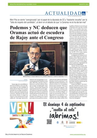 BOLETÍN INFORMATIVO NÚMERO XXXI	

 AGOSTO 2016
	

BOLETÍN INFORMATIVO DE NUEVA CANARIAS www.nuevacanarias.org
AC T UA L I D A D
3
Viernes, 2 de septiembre de 2016
Meri Pita se siente “avergonzada” por el papel de la diputada de CC y “bastante revuelta” por la
“falta de respeto del candidato”, al decir en el debate de que “a Canarias no le ha ido tan mal”
MARIANO RAJOY, EL PASADO MIÉRCOLES, EN LA SEGUNDA JORNADA DE LA SESIÓN DE INVESTIDURA. Reuters
D. N. M.
Santa Cruz deTenerife
Siparaalgosirveestafallidase-
sión de investidura, de la que Ma-
riano Rajoy no sale reelegido ni
disfrazado de Papá Noel, es para
anticipar los encargos navideños.
Bueno, y para que la oposición en
Canarias -dejando de lado al PP
por razones obvias- le saque los
colores a Ana Oramas por lo que
califica de “mal trago” para la ciu-
dadanía del Archipiélago. La se-
cretariageneraldePodemosenlas
Islas, Meri Pita, está que canta vi-
llancicos con letra satírica. Dice
que se siente “avergonzada” como
canaria. “Parecía que Oramas [la
representante de CC en el Congre-
so] estaba en el día de la marmota.
Siempre que firma un acuerdo de
Estadopresumedequelahacepor
por Canarias. ¡A mí que no me
nombre! En Podemos no somos
partícipes de las políticas antiso-
ciales de este Gobierno del Partido
Popular, ni de los anteriores”. A la
diputada morada le abochorna “el
anuncio de las 14 o 15 medidas
buenas para Canarias”. Pita no se
lo cree, como era de suponer. “Eso
y nada es lo mismo”, declara a este
periódico. “Ese pacto ni siquiera
es la carta a los Reyes Magos”, se
mofa con una elevada tasa de in-
dignación en sus palabras. Y ya
adelanta que a las energías reno-
vables les van a dejar carbón. Pero
lagalletaaOramasnoeramásque
el aperitivo de lo que iba a recibir
Rajoy. “Sí, es verdad, a los cana-
rios no nos ha ido tan mal”, ironiza
Meri Pita en referencia a la con-
testación del candidato a Oramas
en la segunda jornada del debate.
“Eso es reírse de nosotros, los
canarios y las canarias, que esta-
mos a la cola de todo lo bueno de
España y a la cabeza en lo malo:
las peores pensiones, las peores
condiciones laborales, las mayo-
res horas extras... Los informes de
Cáritas y Unicef son demoledo-
res”. Confiesa que está “bastante
revuelta”, porque, espeta, “nos tra-
tan [el PP y CC] como tontos,
como si fuéramos imbéciles”.
La dirigente de Podemos se ar-
ma de “datos objetivos” para de-
fenderse de la “ofensiva de recor-
tes sociales y austeridad”, en un
contexto en el que “se ha dispa-
rado la pobreza y agrandado las
brechas de la desigualdad”.
Desde Nueva Canarias, Ro-
mán Rodríguez afea a Fernando
Clavijo y Ana Oramas que aplau-
dan “con las orejas” cuando ni el
socio preferente del PP en esta
desventura, Ciudadanos, ha ex-
presado “el más mínimo entusias-
mo”porMarianoRajoy.“Quizálas
críticas de Albert Rivera ganaron
en efectividad a las transmitidas
por Pedro Sánchez, puesto que las
expresó con elegancia”.
A juicio de EQUO, “los acuer-
dos de Coalición Canaria con el
Partido Popular para votar a favor
deRajoycomopresidentesonver-
gonzosos por apoyar a un partido
investigado por corrupción y se-
ránperjudiciales”.Delalecturadel
documento, Ana Gallardo y Leo
Camacho deducen un “naciona-
lismo de chiringuito”.
Podemos y NC deducen que
Oramas actuó de escudera
de Rajoy ante el Congreso
 