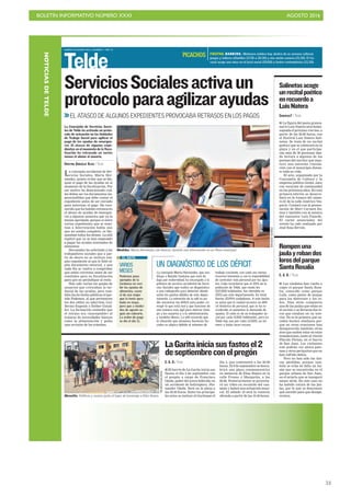 BOLETÍN INFORMATIVO NÚMERO XXXI	

 AGOSTO 2016
	

53
MARTES 30 AGOSTO 2016. CANARIAS 7. PAG 12
Telde
La concejala accidental de Ser-
vicios Sociales, Marta Her-
nández, quiere evitar que se blo-
quee el pago de las ayudas en el
momento de la fiscalización. Por
ese motivo ha determinado cuá-
les deben ser los documentos im-
prescindibles que debe contar el
expediente antes de ser enviado
para autorizar el pago. Ha reco-
nocido que ha habido retrasos en
el abono de ayudas de emergen-
cia a algunos usuarios que ya la
tenían aprobada, porque si entre
varios expedientes que se remi-
tían a Intervención había uno
que no estaba completo, se blo-
queaban todos los demás. La edil
explicó que ya se han empezado
a pagar las ayudas nominales de
alimentos.
Hernández ha solicitado a las
trabajadores sociales que a par-
tir de ahora no se incluya nin-
gún expediente al que le falte al-
gún documento esencial, y que
cada día se vuelva a comprobar
que están correctos antes de ser
remitidos para su fiscalización
para que no perjudique al resto.
Han sido varias las quejas de
usuarios que criticaban la tar-
danza de las ayudas, pero tam-
bién las he hecho públicas el par-
tido Podemos, al que pertenecen
los dos ediles no adscritos, Gui-
llermo Eugenio y Esther Gonzá-
lez. La formación entendía que
el retraso era «inaceptable» al
tratarse de necesidades básicas
como la alimentación y pedía
una revisión de los trámites.
ServiciosSocialesactivaun
protocoloparaagilizarayudas
EL ATASCO DE ALGUNOS EXPEDIENTES PROVOCABA RETRASOS EN LOS PAGOS
La Concejalía de Servicios Socia-
les de Telde ha activado un proto-
colo de actuación en las Unidades
de Trabajo Social para agilizar el
pago de las ayudas de emergen-
cia. El atasco de algunos expe-
dientes en el momento de la fisca-
lización ha retrasado en varios
meses el abono al usuario.
CRISTINA GONZÁLEZ OLIVA / TELDE
Medidas. Marta Hernández (de blanco), durante una intervención en un Pleno municipal.
VARIOS
MESES
Podemos puso
ejemplos de la
tardanza en reci-
bir las ayudas de
alimentos, como
el de una mujer
que la tenía apro-
bada en mayo,
pero que a media-
dos de agosto se-
guía sin cobrarla.
La orden de pago
se dio el día 11.
EL DATO
UN DIAGNÓSTICO DE LOS DÉFICIT
La concejala Marta Hernández, que sus-
tituye a Natalia Santana que está de
baja por maternidad, ha encargado a la
jefatura de servicio accidental de Servi-
cios Sociales que realice un diagnóstico
o una radiografía para detectar dónde
están los puntos débiles de este depar-
tamento. La intención de la edil es po-
der encontrar los déficit para poder co-
rregir lo que está mal y que funcione de
una manera más ágil para ahorrar tiem-
po a los usuarios y a la administración,
y también dinero. La edil recuerda que
la situación que atraviesa Servicios So-
ciales es atípica debido al volumen de
trabajo creciente, con cada vez menos
recursos humanos y con la imposibilidad
de contratar más personal por los ajus-
tes. Cabe recordarse que el 20% de la
población de Telde, que ronda los
102.000 habitantes, fue atendida en
2015 por este departamento. En total
fueron 20.994 ciudadanos. A este hecho
se suma que la ciudad arrastra un défi-
cit histórico de personal, que se ha re-
crudecido al aumentar la demanda de
ayudas. El ratio es de un trabajador so-
cial por cada 4.000 habitantes, pero en
Telde hay uno por cada 12.000, un nú-
mero a todas luces escaso.
CANARIAS7 / TELDE
I La figura del poeta granca-
nario Luis Natera será home-
najeada el próximo viernes, a
partir de las 20.00 horas, con
el Festival Luis Natera Sali-
netas. Se trata de un recital
poético que se celebrará en la
playa y en el que participa-
rán más de 30 personas dan-
do lectura a algunos de los
poemas del escritor que man-
tuvo una estrecha vincula-
ción con el municipio duran-
te toda su vida.
El acto, organizado por la
Concejalía de Cultura y la
empresa pública Gestel, nace
con vocación de continuidad
en los próximos años. En esta
primera edición se desarro-
llará en la trasera del núme-
ro 61 de la calle Américo Ves-
pucio. Contará con la presen-
tación de Mari Carmen Ra-
mos y también con la música
del cantautor Luis Fajardo.
El cartel anunciador del
evento ha sido realizado por
José Sosa Serván.
Salinetasacoge
unrecitalpoético
enrecuerdoa
LuisNatera
C. G. O. / TELDE
I Los vándalos han vuelto a
coger el parque Santa Rosa-
lía, conocido como parque
Lulú, como punto de ataque
para los destrozos y los ro-
bos. Días atrás rompieron
una de las jaulas que están en
el recinto y se llevaron dos lo-
ros que estaban en su inte-
rior. No es la primera que su-
ceden hechos similares por-
que en otras ocasiones han
desaparecido también otras
aves que suelen estar en estas
instalaciones, junto al rincón
Plácido Fleitas, en el barrio
de San Juan. Los visitantes
solo podrán ver ahora palo-
mas y otros periquitos que no
han sufrido daños.
Pero no han sido las úni-
cas pérdidas, porque tam-
bién se echa en falta un fai-
sán que se encontraba en el
parque urbano de San Juan,
en el aviario que se inauguró
meses atrás. En este caso no
ha habido rotura de las jau-
las, por lo que se desconoce
qué sucedió para que desapa-
reciera.
Rompenuna
jaulayrobandos
lorosdelparque
SantaRosalía
TELDEACTUALIDAD
Monolito. Políticos y vecinos junto al lugar de homenaje a Elías Ruano.
ARCADIOSUÁREZ
C. G. O./ TELDE
I El barrio de La Garita inicia sus
fiestas el día 2 de septiembre con
el pregón a cargo de Francisco
Ojeda, padre del joven fallecido en
un accidente de helicóptero, Jho-
nander Ojeda. Será en la plaza a
las 20.30 horas. Entre los principa-
les actos se incluye el Gariteque el
día 3, que comenzará a las 20.00
horas. El 9 de septiembre se descu-
brirá una placa conmemorativa
en memoria de Elías Ruano en la
calle Fresno y Margarita, a las
20.00. Posteriormente se proyecta-
rá un vídeo en recuerdo del can-
tante y habrá una actuación musi-
cal. El sábado 10 será la romería
ofrenda a partir de las 19.30 horas.
LaGaritainiciasusfastosel2
deseptiembreconelpregón
FIESTAS. BARRIOS. Melenara celebra hoy, dentro de su semana cultural,
juegos y talleres infantiles (17.30 a 20.30) y una noche canaria (21.30). El Ca-
racol acoge una misa en el local social (20.00) y teatro costumbrista (21.30).
PICACHOS
NOTICIASDETELDE
 