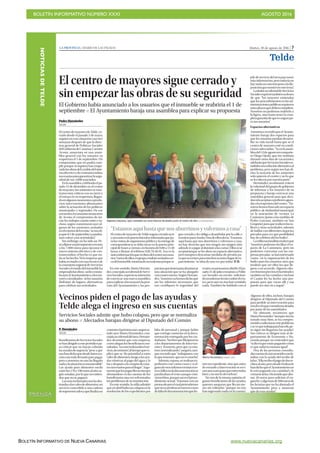 BOLETÍN INFORMATIVO NÚMERO XXXI	

 AGOSTO 2016
	

BOLETÍN INFORMATIVO DE NUEVA CANARIAS www.nuevacanarias.org
NOTICIASDETELDE
PRENSA
Martes, 30 de agosto de 2016 | 7LA PROVINCIA | DIARIO DE LAS PALMAS
Telde
El centro de mayores sigue cerrado y
sin empezar las obras de su seguridad
El Gobierno había anunciado a los usuarios que el inmueble se reabriría el 1 de
septiembre P El Ayuntamiento baraja una asamblea para explicar su propuesta
Pedro Hernández
TELDE
ElcentrodemayoresdeTelde,ce-
rrado desde el pasado 3 de mayo,
seguirá en esta situación casi tres
semanas después de que la direc-
tora general de Políticas Sociales
delGobiernodeCanarias,Carmen
Acosta, anunciara en una asam-
blea general con los usuarios su
reapertura el 1 de septiembre. Un
compromiso que no podrá cum-
plir porque ni siquiera han empe-
zadolasobrasdelcambiodelsiste-
maeléctricoydecontraincendios,
necesariasparagarantizarlasegu-
ridad de sus 3.000 asociados.
Enlaasamblea,celebradaelpa-
sado 12 de diciembre en el centro
demayores,losasistentessemos-
traron muy críticos con su cierre y
el retraso en su reapertura, llegan-
doenalgunosmomentosaprodu-
cirse intervenciones altisonantes
sobre la actuación de los políticos
municipales y regionales. De ese
encuentro,losusuariosarrancaron
de Acosta el compromiso de ini-
ciar los trabajos cuanto antes e in-
cluso, según comentaron ayer al-
gunos de los asistentes, sentados
enelexteriordelrecinto,“senosdi-
joqueel1deseptiembreyapodría-
mos volver a las actividades”.
Sin embargo, no ha sido así. Pe-
seafijarseunpresupuestocercano
a los 7.000 euros para ejecutar el
nuevo sistema eléctrico y de con-
traincendios, el hecho es que na-
da se ha hecho. Ni la empresa que
habíarevisadoconunatécnicode
la consejería regional de Servicios
Socialeselestadodelinmuebleha
empezadolasobras-asílesconsta-
baayeralAyuntamientoyalosma-
yores consultados- ni los usuarios
disfrutan de lugares alternativos
para celebrar sus actividades.
En este sentido, Marta Hernán-
dez,concejalaaccidentaldeServi-
ciosSociales,expresósuintención
de convocar una nueva asamblea
paraexplicaralosmayoreslaposi-
ción del Ayuntamiento y las pro-
puestasquetienenparadesatascar
una situación que se ha alargado
casi cuatro meses. Según Hernán-
dez,“nosotrosyahemosdichoque
sin los informes necesarios que
nos certifiquen la seguridad del
centro,nopensamosabrirlo.Elpa-
sado 21 de julio enviamos a Políti-
cas Sociales un escrito solicitan-
douninformetécnicosobreelcen-
tro, pero aún no nos han remitido
nada. También he hablado con el
Vecinos piden el pago de las ayudas y
Telde alega el ingreso en sus cuentas
P. Hernández
TELDE
BeneficiariosdeServiciosSociales
sehandirigidoaesteperiódicopa-
ra criticar que no hayan cobrado
lasayudasdeurgencia“peseaque
noshandichoquedesdeInterven-
ción está todo firmado para pagar,
pero a nosotros no nos ha llegado
nadaylasituaciónesinsostenible”.
Las ayuda para alimentos oscila
entrelos176y190eurosalaño,se-
gún señalan, por lo que no entien-
den que no se paguen.
Lasmásreclamadassonlasdes-
tinadasalosvalesdealimentos,un
servicio concedido a una cadena
desupermercadosyquefinalizasu
contratoelpróximomes,segúnse-
ñaló ayer Marta Hernández, con-
cejalaaccidentaldelárea.Hernán-
dez desmintió que esta empresa,
comoaleganlosbeneficiaroscon-
sultados,“noestérealizandoelser-
vicio,alcontrario”,altiempoqueex-
plicó que se “da prioridad a estos
valesdealimentos,luegoalasayu-
das relativas al pago del agua y la
luzydespuésalacompradeense-
resnecesariosparaelhogar”.Argu-
mentóquelospagosllevantiempo
abonándose en las cuentas de los
beneficiarios una vez solventados
los problemas de su tramitación.
En este sentido, la edila admitió
queenabrilhubouncolapsoenla
resolución de los expedientes por
falta de personal y porque había
que corregir carencias en la docu-
mentación entregada por los ciu-
dadanos,“hechosquebloquearon
a los departamentos de Interven-
ción y Tesorería, pero que ya esta-
mos normalizando”, aseguró, aun-
que recordó que “trabajamos con
loquetenemos,quenoesmucho”.
Además,expuso,serealizanex-
pedientes con varios casos y si al-
gunodeesosinformesteníanerro-
resofallosenladocumentaciónse
paralizaban el resto aunque estu-
vieranbien,porqueasíeselproce-
dimiento actual. “Estamos con un
protocoloporelcualpretendemos
quenoseproduzcannuevoscasos
defaltadedocumentaciónquefre-
nenunexpediente,sinoqueantes
de enviarlo a Intervención se revi-
senunoaunoparaqueesténtodos
bien y no nos lo devuelvan”.
No son de la misma opinión al-
gunos beneficiarios de las ayudas,
quienes aseguran que llevan me-
ses sin cobrarlas “porque no nos
han ingresado nada en la cuenta”.
Marta Hernández.| ANDRÉS CRUZ
Servicios Sociales admite que hubo colapso, pero que se normaliza
su abono P Afectados barajan dirigirse al Diputado del Común
Algunos de ellos, incluso, barajan
dirigirse al Diputado del Común
para pedirle su intervención para
resolverloqueconsiderandesidia
por parte de las autoridades.
No obstante, reconocen que
MartaHernández“siemprenosha
tratado muy bien, se ha compro-
metidoasolucionaresteproblema
ysevequetrabajaparahacerlo,pe-
ro sigue sin llegarnos las ayudas”.
Sus críticas se dirigen más al de-
partamento de Economía y Ha-
cienda porque no entienden que
“sidicenqueestánpagandocómo
es que todavía estamos igual”.
Una de las personas consulta-
dascuentaelcasoocurridoaunfa-
miliar con la ayuda del recibo de
laluz.“Ellarecibeelpagodedosre-
cibosalaño,perodesdeEndesale
handichoqueelAyuntamientono
le está pagando esa cantidad y le
cortaronlaluz.Hatenidoqueabo-
nar 30 euros para solicitar el en-
ganche yalgomásde200eurosde
las facturas que no ha abonado el
Ayuntamiento pese a anunciar
que da esas ayudas”.
jefedeserviciodeláreaparatener
másinformación,perotodavíano
haynadaenconcretopesealadis-
posiciónquemostróenestetema”.
LatitularaccidentaldeServicios
Socialesexpresótambiénsudeseo
de que “los mayores entiendan
que los procedimientos en las ad-
ministracionespúblicasrequieren
unosplazosquedebencumplirse.
Nosotros no podemos reabrirlo a
la ligera, sino hasta tener la com-
pletagarantíadequeesseguropa-
ra sus usuarios”.
Espacios alternativos
Asimismo,recordóqueelAyunta-
miento baraja dos espacios para
que los usuarios puedan desarro-
llar su vida social hasta que se el
centro de mayores esté en condi-
cionesadecuadas.“Yaenlaasam-
bleadel12deagostomicompañe-
ro Diego Ojeda, que me sustituía
durante unos días de vacaciones,
adelantóqueServiciosSocialeses-
tudiabaunasoluciónalternativaal
problema, pero según nos han di-
cho, la mayoría de los asistentes
solo quieren el centro y no lo que
se les ofrecía por nuestra parte”.
Hernández,noobstante,reiteró
la voluntad del grupo de gobierno
de informar a los mayores de su
propuesta y baraja convocar una
asamblea general para que deci-
dansilaaceptanoprefierenagura-
daralareaperturadelcentro.“No-
sotroshemosbuscadounespacio
público, de titularidad municipal,
en la asociación de vecinos La
Cantonera [junto a las ramblas de
Pedro Lezcano, también en San
Gregorio]paraquerealicenlosta-
lleres y otras actividades, además
de hablar con diferentes negocios
privados para ver qué posibilidad
hay de celebrar ahí los bailes”.
Laedilanacionalistamatizóque
“nosotros podemos facilitar el es-
pacio de La Cantonera, pero no
podemos conveniar con las em-
presasprivadas-sehaninteresado
varias- en la organización de los
bailes para los usuarios, sino que
tendrán que ser ellos los que lle-
guen a un acuerdo. Algunos ofre-
cenbuenospreciosenlaentraday
también en las comidas e incluso
el Casino les ha hecho una pro-
puesta para que vayan allí y esa
puede ser otra vía a seguir”.
Algunos mayores, ayer, sentados en unos bancos de piedra junto al centro de día.| LA PROVINCIA/DLP
“Estamosaquíhastaquenosaburrimosyvolvemosacasa”
ElcentrodemayoresdeTeldeseguíacerradoayer
yunanotaenlapuertalateralseinformabaquepa-
ralasvisitasdeorganismospúblicoylaentregade
correspondencia se debe tocar en la puerta prin-
cipal de lunes a viernes, en horario de 8.00 a 13.30
horas o llamar al teléfono 928.70.46.91. Esa es la
únicainformaciónquerecibendelcentrosususua-
rios.Variosdeellos,engrupo,estabansentadoscer-
cadelinmueble,mostrandosumalestarporquesi-
gue cerrado y les obliga a deambular por la calle o
reunirseparacharlar.Unodeellosdecía:“Estamos
aquí hasta que nos aburrimos y volvemos a casa,
no hay derecho que nos tengan sin ningún sitio
adónde ir a jugar al dominó a las cartas”. Ellos sí se
aceptaríanque se les diera un espacio alternativo,
pero tampoco descartan medidas de presión pa-
raquesucentro,paramuchossuúnicolugardees-
parcimiento, “se abra de una vez por todas”. P. H.
 