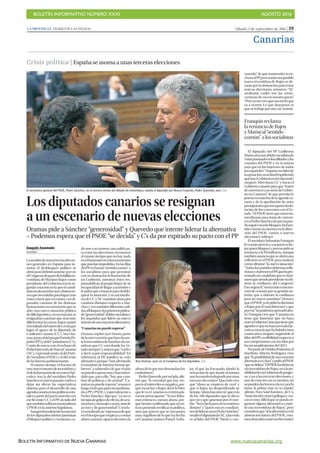 BOLETÍN INFORMATIVO NÚMERO XXXI	

 AGOSTO 2016
	

BOLETÍN INFORMATIVO DE NUEVA CANARIAS www.nuevacanarias.org
Sábado, 3 de septiembre de 2016 | 19LA PROVINCIA | DIARIO DE LAS PALMAS
Canarias
Crisis política | Españaseasomaaunasterceraselecciones
Los diputados canarios se resignan
a un escenario de nuevas elecciones
Oramas pide a Sánchez “generosidad” y Quevedo que intente liderar la alternativa
P Podemos espera que el PSOE “se decida” y C’s da por expirado su pacto con el PP
Joaquín Anastasio
MADRID
Lasombradeunasterceraseleccio-
nes generales en España para in-
tentar el desbloqueo político se
abriópasodefinitivamenteayeren
elCongreso,despuésdelafallidain-
vestidura de Mariano Rajoy como
presidente del Gobierno tras la se-
gunda votación en la que el candi-
datonoalcanzólasonceabstencio-
nesquenecesitabaparalograrmás
votosafavorqueencontra.Losdi-
putados canarios de las distintas
formaciones reconocieron que se
abre una nueva situación política
dedifícilgestióny,ensumayoría,se
resignaban a pensar que será muy
difícilevitarlasurnas.Rajoyrepitió
elresultadodelmiércoles,enlaque
logró el apoyo de la diputada de
Coalición Canaria (CC), Ana Ora-
mas,juntoaldelpropioPartidoPo-
pular(PP)yaldeCiudadanos(C’s).
Contó de nuevo con el rechazo de
PedroQuevedo,deNuevaCanarias
(NC), expresado junto al del Parti-
do Socialista (PSOE) y el del resto
delasfuerzasparlamentarias.
Al mismo tiempo, el fracaso de
estenuevointentodeinvestiduray
eldelaformacióndeunnuevoEje-
cutivo, tras la del socialista Pedro
Sánchezenmarzopasado,vuelvea
dejar sin efecto las expectativas
abiertas para el desarrollo de una
agendacanariaenlaspolíticasesta-
talesapartirdelpactosuscritocon
esefinentreCCyelPP,alestilodel
quetambiénsellaronnacionalistas
yPSOEenlaanteriorlegislatura.
Aunqueformalmentelamayoría
de los diputados isleños lamentan
el bloqueo político y reclaman, ca-
El secretario general del PSOE, Pedro Sánchez, en la tercera sesión del debate de investidura, saluda al diputado por Nueva Canarias, Pedro Quevedo, ayer. | EFE
da uno a su manera, una salida pa-
ra evitar las elecciones, reconocen
al mismo tiempo que no hay nada
enelhorizonteenestosmomentos
quepuedanimpedirlas.Enlasfilas
delPPreclaman“sentidocomún”a
los socialistas para que permitan
con su abstención la formación de
un Gobierno, mientras éstos res-
ponsabilizan al propio Rajoy de su
incapacidad de llegar a acuerdos y
lepidenquerenuncieparadesblo-
quear la situación. Los nacionalis-
tasdeCCyNCtransitanahorapor
caminos distintos respecto a Sán-
chez y ven también diferentes sali-
dasalbloqueo:losprimerospidien-
do“generosidad”allídersocialistay
los segundos que lidere un nuevo
intentodeunamayoríaalternativa.
“Canariasnopuedeesperar”
Oramas repitió ayer buena parte
delaintervenciónquehizoduran-
telainvestiduradeSánchezalcon-
siderar que CC está donde ha “es-
tadosiempre”,yreiteróque“vuelve
a decir sí por responsabilidad”. En
referencia al PP, justificó su voto
afirmativo porque “han afrontado
el mandato de intentar formar go-
bierno” a sabiendas de que el país
nopuedeesperarmásyhanenten-
dido que, para ello, “hay que cam-
biar de políticas y de actitud”. “Ca-
nariasnopuedeesperar”,remarcó
luego.Enloqueparecióunallama-
daaPPyPSOE,yespecialmentea
Pedro Sánchez, dijo que “ya no es
tiempodegolpesdeefecto,deacu-
sacionesymensajesvacíos,sinode
acción y de generosidad”. Conclu-
yóseñalandosu“esperanzadeque
eneltiempoqueempiezaacontar
ahora,seamoscapacesdeestarala
alturadeloquenosdemandanlos
ciudadanos”.
PedroQuevedo,porsulado,afir-
mó que “la novedad que hay res-
pectoalmiércolesesnegativa,por-
que escuchar a Rajoy decir lo bien
que le va a Canarias es extremada-
mente preocupante”. “Si nos fiába-
mos entonces, menos ahora, por-
que hemos confirmado que no só-
lonopretenderectificarsupolítica,
sino que parece que se encuentra
muy orgulloso de lo que ha hecho
enCanarias”,sostuvo.Paraél,“esRa-
joy el que ha fracasado, dando la
sensación de que desde el minuto
unohaestadotrabajandoporunas
terceras elecciones”. Quevedo cree
que “ahora se empieza de cero” y
que si Rajoy ha desperdiciado su
tiempo,“ahorahayotravía”queesla
de los 180 diputados que le dicen
que no y que apuestan por el cam-
bio.“Noesfácil,peroelescenarioes
distinto” y “quien está en condicio-
nesdelideraresoesPedroSánchez”,
resaltóeldiputadodeNC.Quevedo
ve al líder del PSOE “fuerte y con-
vencido” de que mantendrá su re-
chazoalPP,perosianteunaposible
nueva investidura de Rajoy se de-
cantaporlaabstenciónparaevitar
nuevas elecciones, entonces “NC
analizaría cuáles son las conse-
cuencias de eso en nuestro pacto”.
“Peroyonocreoqueseaesoloque
va a ocurrir. Lo que deseamos es
quesetrabajeporotravía”,insistió.
El diputado del PP Guillermo
Mariscalacusóallídersocialistade
“estarpensandoenlosafiliadosylos
votantes del PSOE y en sí mismo
más que en los intereses de todos
losespañoles”.“Siquiereserlíderde
laoposición,suactitudimpidiendo
quehayaGobiernoesincoherente”,
aseguró. Miró hacia CC y hacia el
Gobiernocanarioparaque“traten
deconvencerasusociodeGobier-
no en Canarias” de que permita la
puestaenmarchadelaagendaca-
naria y de la aprobación de unos
presupuestosqueincorporenlado-
tación de los convenios con el Es-
tado. “El PSOE tiene que moverse,
movilizarse para tratar de conven-
ceraPedroSánchezdequenopue-
deseguirconestebloqueo.Sielsen-
tidocomúnnoaterrizaenladirec-
ción del PSOE, vamos a nuevas
elecciones”,subrayó.
El socialista Sebastián Franquis
lovejustoalrevésyasujuicioesRa-
joyquienbloquea,yporesopidesu
renuncia a la Presidencia, aunque
tambiénanunciaqueseabriráuna
reflexión en el PSOE para analizar
cómoafrontar“lanuevasituación”.
“Todoslospartidosdebemosrefle-
xionaryelprimeroelPP,quehapre-
sentadouncandidatoqueeselpri-
meroquesiendopresidentenoob-
tiene la confianza del Congreso”.
Eso,segúnél,“suenamásaunamo-
ción de censura por su gestión an-
terior, que a obtener la confianza
para un nuevo mandato”. Destaca
queelPSOEyalepidióladimisión
aRajoyporel‘casoBárcenas’yque
poreso“nopodemosapoyarloaho-
ra”.Franquiscreeque“Canariasno
tiene que lamentar que no haya
nuevoGobierno”,sinoquetieneque
agradecerquenohayaunmalaEje-
cutivacomolaquehahabidoestos
cuatroaños,aseguró,negándoleal
líderdelPPcredibilidadrespectoa
sus compromisos con las Islas por
losincumplimientosdel2011.
PorpartedeUnidosPodemos,el
tinerfeño Alberto Rodríguez cree
que“laposibilidaddeunamayoría
alternativaesclara”ypidióalPSOE
“quesedefina”.“ElPSOEhadichono
alainvestiduradeRajoy,noalapo-
sibilidaddeunGobiernodeprogre-
so, y no a las terceras elecciones, y
uno de esos tres no es mentira, no
sepuedendarlostresalavez,porlo
tanto, la pelota está en su tejado”,
afirmó. Para Sául Ramírez, de C’s,
“hastalaseleccionesgallegasyvas-
cas es muy difícil que se pueda or-
ganizar alguna alternativa o repe-
tir una investidura de Rajoy”, pero
consideraque“silaalternativaesla
abstención futura del PSOE, esta-
mosabocadosanuevaselecciones”.
Ana Oramas, ayer, en el Congreso de los Diputados. | EFE
Franquisreclama
larenunciadeRajoy
yMariscal“sentido
común”alossocialistas
 