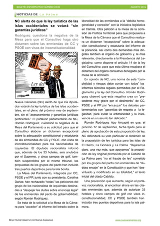 BOLETÍN INFORMATIVO NÚMERO XXXI	

 AGOSTO 2016
	

BOLETÍN INFORMATIVO DE NUEVA CANARIAS www.nuevacanarias.org
NC alerta de que la ley turística de las
islas occidentales se votará “sin
garantías jurídicas”
Rodríguez cuestiona la negativa de la
Mesa para que el Consultivo haga otro
dictamen sobre las enmiendas de CC y
PSOE con visos de inconstitucionalidad
Nueva Canarias (NC) alertó de que los diputa-
dos votarán la ley turística de las islas occiden-
tales, en el pleno del próximo mes de septiem-
bre, sin el “asesoramiento y garantías jurídicas
pertinentes.” El portavoz parlamentario de NC,
Román Rodríguez, cuestionó la negativa de la
Mesa del Parlamento a su solicitud para que el
Consultivo elabore un dictamen excepcional
sobre la adecuación constitucional y estatutaria
de las enmiendas de CC y PSOE, con visos de
inconstitucionalidad para los nacionalistas de
izquierdas. El diputado nacionalista informó
que, además de los 33 hoteles, seis anulados
por el Supremo, y cinco campos de golf, tam-
bién suspendidos por el mismo tribunal, las
propuestas de los grupos del pacto han incluido
tres puertos deportivos para la isla bonita.
La Mesa del Parlamento, integrada por CC,
PSOE y el PP, junto con su presidenta, Carolina
Darias; han rechazado “todas” las peticiones del
grupo de los nacionalista de izquierdas destina-
das a “despejar las dudas sobre el encaje legal”
de las enmiendas del pacto de gobernabilidad,
según Román Rodríguez.
Se trata de la solicitud a la Mesa de la Cáma-
ra para “acceder” al informe del letrado sobre la
idoneidad de las enmiendas a la “debida homo-
geneidad y conexión” con la iniciativa legislativa
en trámite. Otra petición a la mesa de la comi-
sión de Política Territorial para que propusiera a
la Mesa de la Cámara que el Consultivo realiza-
ra un dictamen “excepcional” sobre la adecua-
ción constitucional y estatutaria del informe de
la ponencia. Así como dos demandas más diri-
gidas también al órgano de gobierno y, la más
relevante, directamente a la Presidencia del Le-
gislativo, como dispone el artículo 14 de la ley
del Consultivo; para que esta última recabara el
dictamen del órgano consultivo denegado por la
mesa de la comisión.
En opinión de NC, una norma de esta “com-
plejidad y riesgos debe contar con todos” los
informes técnicos legales permitidos por el Re-
glamento y la ley del Consultivo. Román Rodrí-
guez observó que esta negativa crea un “pre-
cedente muy grave por el desinterés” de CC,
PSOE y el PP por “encauzar” los debates par-
lamentarios con “garantías de respeto a la le-
galidad, para evitar la arbitrariedad y la insol-
vencia en un asunto tan delicado.”
Román Rodríguez hizo hincapié en que, el
próximo 12 de septiembre, fecha fijada para el
pleno de aprobación de esta proposición de ley,
NC defenderá su voto particular al dictamen de
la proposición de ley turística para las islas de
El Hierro, La Gomera y La Palma. “Dejaremos
claro, una vez más, que apoyamos” la proposi-
ción de ley original promovida por el Cabildo de
La Palma pero “no el fraude de ley” cometido
por los grupos del pacto con enmiendas de “du-
doso encaje” en la Constitución y que han “des-
virtuado y modificado en su totalidad,” el texto
inicial del citado Cabildo.
Una prevención que aumenta, según el porta-
voz nacionalista, al encontrar ahora en las cita-
das enmiendas que, además de autorizar 33
hoteles y cinco campos de golf con visos in-
constitucionalidad, CC y PSOE también han
incluido tres puertos deportivos para la isla pal-
mera.
NOTICIAS DE L a P a l m a
 