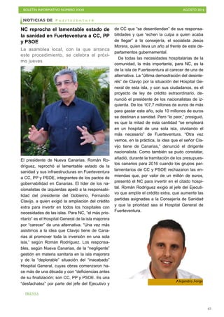 BOLETÍN INFORMATIVO NÚMERO XXXI	

 AGOSTO 2016
	

65
NC reprocha el lamentable estado de
la sanidad en Fuerteventura a CC, PP
y PSOE
La asamblea local, con la que arranca
este procedimiento, se celebra el próxi-
mo jueves
El presidente de Nueva Canarias, Román Ro-
dríguez, reprochó el lamentable estado de la
sanidad y sus infraestructuras en Fuerteventura
a CC, PP y PSOE, integrantes de los pactos de
gobernabilidad en Canarias. El líder de los na-
cionalistas de izquierdas apeló a la responsabi-
lidad del presidente del Gobierno, Fernando
Clavijo, a quien exigió la ampliación del crédito
extra para invertir en todos los hospitales con
necesidades de las islas. Para NC, “el más prio-
ritario” es el Hospital General de la isla majorera
por “carecer” de una alternativa. “Una vez más
asistimos a la idea que Clavijo tiene de Cana-
rias al promover toda la inversión en una sola
isla,” según Román Rodríguez. Los responsa-
bles, según Nueva Canarias, de la “negligente”
gestión en materia sanitaria en la isla majorera
y de la “deplorable” situación del “inacabado”
Hospital General, cuyas obras comenzaron ha-
ce más de una década y con “deficiencias antes
de su finalización; son CC, PP y PSOE. Es una
“desfachatez” por parte del jefe del Ejecutivo y
de CC que “se desentiendan” de sus responsa-
bilidades y que “echen la culpa a quien acaba
de llegar” a la consejería, el socialista Jesús
Morera, quien lleva un año al frente de este de-
partamentos gubernamental.
De todas las necesidades hospitalarias de la
comunidad, la más importante, para NC, es la
de la isla de Fuerteventura al carecer de una de
alternativa. La “última demostración del desinte-
rés” de Clavijo por la situación del Hospital Ge-
neral de esta isla, y con sus ciudadanos, es el
proyecto de ley de crédito extraordinario, de-
nunció el presidente de los nacionalistas de iz-
quierda. De los 107,7 millones de euros de más
para gastar este año, solo 10 millones de euros
se destinan a sanidad. Pero “lo peor,” prosiguió,
es que la mitad de esta cantidad “se empleará
en un hospital de una sola isla, olvidando el
más necesario” de Fuerteventura. “Otra vez
vemos, en la práctica, la idea que el señor Cla-
vijo tiene de Canarias,” denunció el dirigente
nacionalista. Como también se pudo constatar,
añadió, durante la tramitación de los presupues-
tos canarios para 2016 cuando los grupos par-
lamentarios de CC y PSOE rechazaron las en-
miendas que, por valor de un millón de euros,
presentó el NC para invertir en el citado hospi-
tal. Román Rodríguez exigió al jefe del Ejecuti-
vo que amplíe el crédito extra, que aumente las
partidas asignadas a la Consejería de Sanidad
y que la prioridad sea el Hospital General de
Fuerteventura.
NOTICIAS DE F u e r t e v e n t u r a
Alejandro Jorge
PRENSA
 