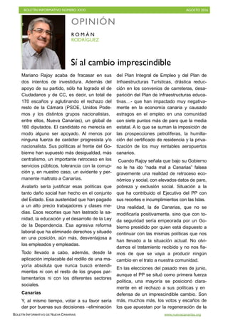 BOLETÍN INFORMATIVO NÚMERO XXXI	

 AGOSTO 2016
	

BOLETÍN INFORMATIVO DE NUEVA CANARIAS www.nuevacanarias.org
Mariano Rajoy acaba de fracasar en sus
dos intentos de investidura. Además del
apoyo de su partido, sólo ha logrado el de
Ciudadanos y de CC, es decir, un total de
170 escaños y aglutinando el rechazo del
resto de la Cámara (PSOE, Unidos Pode-
mos y los distintos grupos nacionalistas,
entre ellos, Nueva Canarias), un global de
180 diputados. El candidato no merecía en
modo alguno ser apoyado. Al menos por
ninguna fuerza de carácter progresista y/o
nacionalista. Sus políticas al frente del Go-
bierno han supuesto más desigualdad, más
centralismo, un importante retroceso en los
servicios públicos, tolerancia con la corrup-
ción y, en nuestro caso, un evidente y per-
manente maltrato a Canarias.
Avalarlo sería justificar esas políticas que
tanto daño social han hecho en el conjunto
del Estado. Esa austeridad que han pagado
a un alto precio trabajadores y clases me-
dias. Esos recortes que han lastrado la sa-
nidad, la educación y el desarrollo de la Ley
de la Dependencia. Esa agresiva reforma
laboral que ha eliminado derechos y situado
en una posición, aún más, desventajosa a
los empleados y empleadas.
Todo llevado a cabo, además, desde la
aplicación implacable del rodillo de una ma-
yoría absoluta que nunca buscó entendi-
mientos ni con el resto de los grupos par-
lamentarios ni con los diferentes sectores
sociales.
Canarias
Y, al mismo tiempo, votar a su favor sería
dar por buenas sus decisiones –eliminación
del Plan Integral de Empleo y del Plan de
Infraestructuras Turísticas, drástica reduc-
ción en los convenios de carreteras, desa-
parición del Plan de Infraestructuras educa-
tivas…- que han impactado muy negativa-
mente en la economía canaria y causado
estragos en el empleo en una comunidad
con siete puntos más de paro que la media
estatal. A lo que se suman la imposición de
las prospecciones petrolíferas, la humilla-
ción del certificado de residencia y la priva-
tización de los muy rentables aeropuertos
canarios.
Cuando Rajoy señala que bajo su Gobierno
no le ha ido “nada mal a Canarias” falsea
gravemente una realidad de retroceso eco-
nómico y social, con elevados datos de paro,
pobreza y exclusión social. Situación a la
que ha contribuido el Ejecutivo del PP con
sus recortes e incumplimientos con las Islas.
Una realidad, la de Canarias, que no se
modificaría positivamente, sino que con to-
da seguridad sería empeorada por un Go-
bierno presidido por quien está dispuesto a
continuar con las mismas políticas que nos
han llevado a la situación actual. No olvi-
damos el tratamiento recibido y no nos fia-
mos de que se vaya a producir ningún
cambio en el trato a nuestra comunidad.
En las elecciones del pasado mes de junio,
aunque el PP se situó como primera fuerza
política, una mayoría se posicionó clara-
mente en el rechazo a sus políticas y en
defensa de un imprescindible cambio. Son
más, muchos más, los votos y escaños de
los que apuestan por la regeneración de la
OPINIÓN
RODRÍGUEZ
R O M Á N
Sí al cambio imprescindible
 