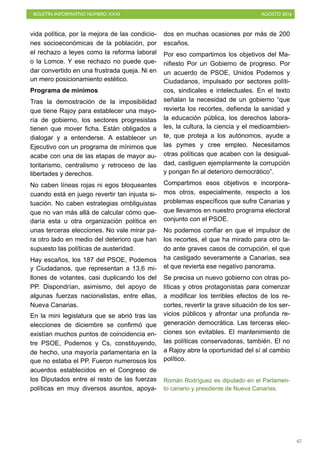 BOLETÍN INFORMATIVO NÚMERO XXXI	

 AGOSTO 2016
	

67
vida política, por la mejora de las condicio-
nes socioeconómicas de la población, por
el rechazo a leyes como la reforma laboral
o la Lomce. Y ese rechazo no puede que-
dar convertido en una frustrada queja. Ni en
un mero posicionamiento estético.
Programa de minímos
Tras la demostración de la imposibilidad
que tiene Rajoy para establecer una mayo-
ría de gobierno, los sectores progresistas
tienen que mover ficha. Están obligados a
dialogar y a entenderse. A establecer un
Ejecutivo con un programa de mínimos que
acabe con una de las etapas de mayor au-
toritarismo, centralismo y retroceso de las
libertades y derechos.
No caben líneas rojas ni egos bloqueantes
cuando está en juego revertir tan injusta si-
tuación. No caben estrategias ombliguistas
que no van más allá de calcular cómo que-
daría esta u otra organización política en
unas terceras elecciones. No vale mirar pa-
ra otro lado en medio del deterioro que han
supuesto las políticas de austeridad.
Hay escaños, los 187 del PSOE, Podemos
y Ciudadanos, que representan a 13,6 mi-
llones de votantes, casi duplicando los del
PP. Dispondrían, asimismo, del apoyo de
algunas fuerzas nacionalistas, entre ellas,
Nueva Canarias.
En la mini legislatura que se abrió tras las
elecciones de diciembre se confirmó que
existían muchos puntos de coincidencia en-
tre PSOE, Podemos y Cs, constituyendo,
de hecho, una mayoría parlamentaria en la
que no estaba el PP. Fueron numerosos los
acuerdos establecidos en el Congreso de
los Diputados entre el resto de las fuerzas
políticas en muy diversos asuntos, apoya-
dos en muchas ocasiones por más de 200
escaños.
Por eso compartimos los objetivos del Ma-
nifiesto Por un Gobierno de progreso. Por
un acuerdo de PSOE, Unidos Podemos y
Ciudadanos, impulsado por sectores políti-
cos, sindicales e intelectuales. En el texto
señalan la necesidad de un gobierno “que
revierta los recortes, defienda la sanidad y
la educación pública, los derechos labora-
les, la cultura, la ciencia y el medioambien-
te, que proteja a los autónomos, ayude a
las pymes y cree empleo. Necesitamos
otras políticas que acaben con la desigual-
dad, castiguen ejemplarmente la corrupción
y pongan fin al deterioro democrático”.
Compartimos esos objetivos e incorpora-
mos otros, especialmente, respecto a los
problemas específicos que sufre Canarias y
que llevamos en nuestro programa electoral
conjunto con el PSOE.
No podemos confiar en que el impulsor de
los recortes, el que ha mirado para otro la-
do ante graves casos de corrupción, el que
ha castigado severamente a Canarias, sea
el que revierta ese negativo panorama.
Se precisa un nuevo gobierno con otras po-
líticas y otros protagonistas para comenzar
a modificar los terribles efectos de los re-
cortes, revertir la grave situación de los ser-
vicios públicos y afrontar una profunda re-
generación democrática. Las terceras elec-
ciones son evitables. El mantenimiento de
las políticas conservadoras, también. El no
a Rajoy abre la oportunidad del sí al cambio
político.
Román Rodríguez es diputado en el Parlamen-
to canario y presidente de Nueva Canarias.
 