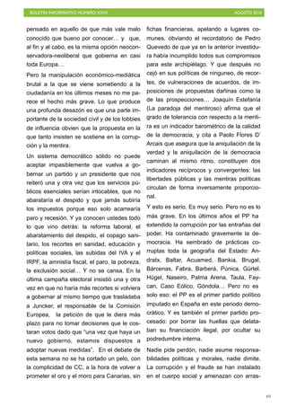 BOLETÍN INFORMATIVO NÚMERO XXXI	

 AGOSTO 2016
	

69
pensado en aquello de que más vale malo
conocido que bueno por conocer… y que,
al fin y al cabo, es la misma opción neocon-
servadora-neoliberal que gobierna en casi
toda Europa…
Pero la manipulación económico-mediática
brutal a la que se viene sometiendo a la
ciudadanía en los últimos meses no me pa-
rece el hecho más grave. Lo que produce
una profunda desazón es que una parte im-
portante de la sociedad civil y de los lobbies
de influencia obvien que la propuesta en la
que tanto insisten se sostiene en la corrup-
ción y la mentira.
Un sistema democrático sólido no puede
aceptar impasiblemente que vuelva a go-
bernar un partido y un presidente que nos
reiteró una y otra vez que los servicios pú-
blicos esenciales serían intocables, que no
abarataría el despido y que jamás subiría
los impuestos porque eso solo acarrearía
paro y recesión. Y ya conocen ustedes todo
lo que vino detrás: la reforma laboral, el
abaratamiento del despido, el copago sani-
tario, los recortes en sanidad, educación y
políticas sociales, las subidas del IVA y el
IRPF, la amnistía fiscal, el paro, la pobreza,
la exclusión social… Y no se cansa. En la
última campaña electoral insistió una y otra
vez en que no haría más recortes si volviera
a gobernar al mismo tiempo que trasladaba
a Juncker, el responsable de la Comisión
Europea, la petición de que le diera más
plazo para no tomar decisiones que le cos-
taran votos dado que “una vez que haya un
nuevo gobierno, estamos dispuestos a
adoptar nuevas medidas”. En el debate de
esta semana no se ha cortado un pelo, con
la complicidad de CC, a la hora de volver a
prometer el oro y el moro para Canarias, sin
fichas financieras, apelando a lugares co-
munes, obviando el recordatorio de Pedro
Quevedo de que ya en la anterior investidu-
ra había incumplido todos sus compromisos
para este archipiélago. Y que después no
cejó en sus políticas de ninguneo, de recor-
tes, de vulneraciones de acuerdos, de im-
posiciones de propuestas dañinas como la
de las prospecciones… Joaquín Estefanía
(La paradoja del mentiroso) afirma que el
grado de tolerancia con respecto a la menti-
ra es un indicador barométrico de la calidad
de la democracia, y cita a Paolo Flores D’
Arcais que asegura que la aniquilación de la
verdad y la aniquilación de la democracia
caminan al mismo ritmo, constituyen dos
indicadores recíprocos y convergentes: las
libertades públicas y las mentiras políticas
circulan de forma inversamente proporcio-
nal.
Y esto es serio. Es muy serio. Pero no es lo
más grave. En los últimos años el PP ha
extendido la corrupción por las entrañas del
poder. Ha contaminado gravemente la de-
mocracia. Ha sembrado de prácticas co-
rruptas toda la geografía del Estado: An-
dratx, Baltar, Acuamed, Bankia, Brugal,
Bárcenas, Fabra, Barberá, Púnica, Gürtel.
Hügel, Naseiro, Palma Arena, Taula, Fay-
can, Caso Eólico, Góndola… Pero no es
solo eso: el PP es el primer partido político
imputado en España en este periodo demo-
crático. Y es también el primer partido pro-
cesado: por borrar las huellas que delata-
ban su financiación ilegal, por ocultar su
podredumbre interna.
Nadie pide perdón, nadie asume responsa-
bilidades políticas y morales, nadie dimite.
La corrupción y el fraude se han instalado
en el cuerpo social y amenazan con arras-
 