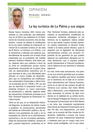BOLETÍN INFORMATIVO NÚMERO XXXI	

 AGOSTO 2016
	

71
Desde Nueva Canarias (NC) hemos pre-
sentado un voto particular, que defendere-
mos en el Pleno que celebrará en el Parla-
mento de Canarias el próximo mes de Sep-
tiembre, cuando se debata la modificación
de la Ley sobre medidas de ordenación te-
rritorial de la actividad turística en las islas
de El Hierro, La Gomera y La Palma, y en
el volveremos a plantear que estamos sus-
tancialmente de acuerdo con el texto inicial
presentado por el presidente del Cabildo
palmero, Anselmo Pestana, ante dicho ple-
no, dejando claro que votamos a favor de
su toma en consideración porque somos
plenamente conscientes de la grave situa-
ción de estancamiento económico por la
que atraviesa la isla y sus dificultades para
articular un nuevo modelo de desarrollo,
pero que no compartimos las modificacio-
nes sustanciales introducidas a última hora,
vía enmiendas de CC, PSOE y PP, con las
que se desvirtúa la propuesta inicial y se
pretende introducir un nuevo instrumento
de planificación y, además, legitimar todas
las actuaciones inicialmente previstas en el
Plan Territorial Especial de Ordenación Tu-
rística Insular.
Tanto es así que, en su Disposición Adicio-
nal Segunda, se declaran de interés insular
y quedarán, en consecuencia, exoneradas
del trámite de información pública y de au-
diencia a los propietarios de suelo y sin la
necesidad de informe de la Administración
autonómica o de los municipios afectados,
todas las actuaciones hoteleras, campos de
golf y puertos deportivos, contenidos en el
Plan Territorial Turístico, debiendo sólo so-
meterse al procedimiento simplificado de
evaluación ambiental estratégica en los
términos de la legislación básica estatal,
con lo que desde nuestra humilde opinión,
se vulnera claramente el derecho funda-
mental a la tutela judicial efectiva, pues la
adopción por el legislador de decisiones
administrativas entraña una privación im-
portante de las garantías de que pueden
disponer los particulares afectados por di-
chas decisiones, que ni siquiera pueden
acudir directamente al Tribunal Constitucio-
nal en defensa de sus derechos e intereses
legítimos.
Es más, entre esas actuaciones, nos pare-
ce de una enorme gravedad que se preten-
dan legitimar aquellas que fueron anuladas
por la Sentencia de la Sala de lo Conten-
cioso Administrativo del Tribunal Supremo,
como es el caso de los campos de golf de
Tamanca (Los Llanos), San Isidro (Breña
Alta) o Barlovento, y las instalaciones hote-
leras asociadas; el primero de ellos inva-
diendo en la totalidad de su ámbito territo-
rial el Paisaje Protegido de Tamanca y Zona
de Especial Conservación de la Red Natura
y los otros dos invadiendo parcialmente
otras Zonas de Especial Conservación de la
isla. Por ello, nos preguntamos, ¿no sería
mejor, en la revisión del Plan Insular de Or-
denación, redelimitar o buscar una nueva
ubicación de esas instalaciones deportivas
y hoteleras para que en ningún caso inva-
dieran zonas protegidas, con lo que salva-
OPINIÓN
P U L I D O
M I G U E L Á N G E L
La ley turística de La Palma y sus atajos
 