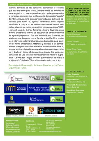 BOLETÍN INFORMATIVO NÚMERO XXXI	

 AGOSTO 2016
	

73
EL PARTIDO REPROCHA EL
LAMENTABLE ESTADO DE
LA SANIDAD EN FUERTE-
VENTURA A CC, PP Y PSOE
Rodríguez demanda al jefe del
Ejecutivo que priorice las in-
versiones en el hospital gene-
ral de la isla.
ARTÍCULOS DE OPINIÓN
Román Rodríguez:
Sí al cambio imprescindible
Antonio Morales:
El PP ya no es una opción
Miguel Ángel Pulido:
La ley turística de La Palma y
sus atajos
EQUIPO DEL BOLETÍN
Pedro Quevedo
Secretario Comunicación NC
Begoña Amezua
Coordinadora Prensa NC
Personal G. Parlamentario
Nueva Canarias
Rosa María Rodríguez
Maquetación y diseño
Redes Sociales:
@PrensaNC
@RomanRodWeb
@PedroQuevedoIt
@amoralesmendez
Boletín NC
C/ Venegas 1, Oficina
2 y 3
35003 Las Palmas de
Gran Canaria
T. 928 234234
GP NUEVA CANARIAS
928 219655
GP NC CIGC
928 217008
Congreso Diputados
913 906 588
@Nueva_Canarias prensanuevacanarias@gmail.com
Prensa Nueva Canarias Nueva Canarias Nueva Canarias
Grupo Parlamentario
Nueva Canarias
Grupo
Nueva Canarias
Grupo Parlamentario
Nueva Canarias
cuentes defensas de las bondades económicas y sociales
que esta Ley tiene para la isla, porque detrás de muchos de
esos proyectos no hay ninguna inversión cierta que garantice
la inmediata ejecución que justifique esta declaración “exprés”
de interés insular, sino algunos “intermediarios” del suelo es-
perando para hacer “su agosto”, obteniendo unos pingües
beneficios. Y porque no es menos cierto que el devenir judi-
cial de algunos proyectos, defendidos con ahínco por API-CC,
–como el caso del Golf de Tamanca- debería llevarnos a una
mínima prudencia a la hora de escuchar los cantos de sirena
de algunas propuestas. Por eso, desde Nueva Canarias de-
fendemos que la norma puede facultar a los Cabildos Insula-
res a intervenir en la transformación de los suelos, pero siem-
pre de forma proporcional, razonada y ajustada a las compe-
tencias y responsabilidades que esta Administración tiene. Y,
en este sentido, defendemos que el camino correcto es orde-
nar y legitimar, desde el planeamiento insular, los suelos ur-
banizables de uso turístico de trascendencia insular o supra-
local. Lo otro, son “atajos” que nos pueden llevar de nuevo a
la “depresión” si el Alto Tribunal termina tumbándose la ley.
Secretario de Organización de Nueva Canarias en La Palma,
Miguel Ángel Pulido.
 