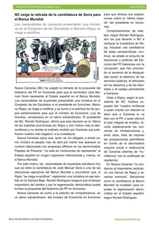 BOLETÍN INFORMATIVO NÚMERO XXXI	

 AGOSTO 2016
	

BOLETÍN INFORMATIVO DE NUEVA CANARIAS www.nuevacanarias.org
NC exige la retirada de la candidatura de Soria para
el Banco Mundial
Los nacionalistas de izquierda presentarán una iniciati-
va en el Congreso de los Diputados si Mariano Rajoy se
niega a rectificar
Nueva Canarias (NC) ha exigido la retirada de la propuesta del
Gobierno del PP en funciones para que el exministro José Ma-
nuel Soria represente al Estado español en el Banco Mundial.
Los nacionalistas de izquierdas presentarán una iniciativa en el
Congreso de los Diputados si el presidente en funciones, Maria-
no Rajoy, se niega a rectificar y se suma a la solicitud de los gru-
pos parlamentarios para que el ministro de Economía, Luis de
Guindos, comparezca en un pleno extraordinario. El presidente
de NC, Román Rodríguez, afirmó que esta decisión es la “última
de las tropelías promovidas por Rajoy y otro motivo más la des-
confianza y no olvidar el maltrato recibido por Canarias que justi-
ficaron nuestro voto negativo” a su investidura.
Nueva Canarias opina que, quien se vio obligado a dimitir co-
mo ministro el pasado mes de abril por mentir tras aparecer su
nombre relacionado con empresas offshore en los denominados
Papeles de Panamá, “no está en condiciones de representar” al
Estado español en ningún organismo internacional y, menos, en
el Banco Mundial.
Por este motivo, los nacionalistas de izquierdas solicitaron hoy
que se retire la candidatura de José Manuel Soria a una de las
direcciones ejecutivas del Banco Mundial y anunciaron que, si
Rajoy “se niega a rectificar”, registrarán una iniciativa en ese sen-
tido en la Cámara Baja. Román Rodríguez aseguró que el bloque
mayoritario del cambio y por la regeneración democrática puede
tumbar la propuesta del Gobierno del PP en funciones.
Nueva Canarias se sumó a la petición de comparecencia, en
un pleno extraordinario, del ministro de Economía en funciones
para que ofrezca sus explica-
ciones sobre la “última trope-
lía” del presidente en funcio-
nes.
Comportamientos de este
tipo, según Román Rodríguez,
son los que llevaron a NC a
rechazar la investidura de Ra-
joy. Impulsar una candidatura
de estas características, con-
tinuó, se añade al conjunto de
decisiones y políticas del Eje-
cutivo del PP tolerantes con la
corrupción, que han promovi-
do el aumento de la desigual-
dad social, el deterioro de los
servicios públicos, el retroceso
de los derechos y de las liber-
tades y el castigo permanente
a Canarias.
Votar a Rajoy, según el pre-
sidente de NC, hubiera su-
puesto dar “nuestra confianza
a quien miente con descaro al
decir que a Canarias le va
bien con el PP, a quien eliminó
el plan integral de empleo, re-
cortó drásticamente los con-
venios de infraestructuras y,
entre otros, trató de imponer
las prospecciones petrolíferas
en contra de la abrumadora
mayoría social e institucional
de Canarias además de “hu-
millarnos” con el certificado de
residencia.
En Nueva Canarias “no olvi-
damos el tratamiento recibido,
no nos fiamos de Rajoy y te-
nemos memoria”. Decisiones
como la candidatura al Banco
Mundial “le invalidan” para im-
pulsar la regeneración demo-
crática en el Estado español,
según Román Rodríguez.
 