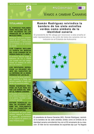 BOLETÍN INFORMATIVO NÚMERO XXXVIII	

 OCTUBRE 2016
	

1
El presidente de Nueva Canarias (NC), Román Rodríguez, reivindi-
có la bandera de las siete estrellas verdes como el símbolo de la
identidad canaria coincidiendo hoy con el 52 aniversario de su crea-
ción. El líder de los nacionalistas de izquierdas dijo que “ha llegado
TITULARES
EL PORTAVOZ PARLAMEN-
TARIO RECLAMA UNA MA-
YOR CELERIDAD EN LOS
TRABAJOS DE LA REFOR-
MA ELECTORAL
Rodríguez apoya la compare-
cencia de seis partidos extra-
parlamentarios y Demócratas
por el Cambio en la comisión
de estudio
LUIS CAMPOS RECLAMA
LA PUESTA EN MARCHA
DEL PLAN CANARIO DE VI-
VIENDA PARA 2017 A 2020
El portavoz adjunto exige al
Ejecutivo de CC y PSOE
que cumpla con sus obliga-
ciones en materia de dere-
cho a la vivienda
LOS DIPUTADOS REPRO-
CHAN LA DEJADEZ DEL
JEFE DEL EJECUTIVO EN
LA DEFENSA DE LA BIODI-
VERSIDAD DE LAS ISLAS
El portavoz del grupo parlamen-
tario recrimina a Clavijo que
siempre supedite el medio am-
biente a la coyuntura política
PEDRO RODRÍGUEZ PRO-
PONE UN PLAN PARA EVI-
TAR LOS DAÑOS DEL 'BRE-
XIT' AL TOMATE CANARIO
El diputado portavoz en la ma-
teria solicita al Gobierno cana-
rio un apoyo "decidido" a este
subsector agrícola
ESTHER GONZÁLEZ LO-
GRA UN ACUERDO UNÁ-
NIME DEL PARLAMENTO
POR LA COGESTIÓN DE
LOS AEROPUERTOS
La presidenta del grupo parla-
mentario defiende la inclusión
de cabildos y ayuntamientos
en los órganos de gobierno de
estas infraestructuras
#NContigo
Román Rodríguez reivindica la
bandera de las siete estrellas
verdes como símbolo de la
identidad canaria
El presidente de NC aboga por reconocer a esta enseña el
valor representativo y de unión de todos los canarios con su
inclusión en el Estatuto de Autonomía
 