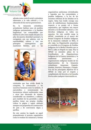 organizativas autónomas reivindicadas
                                           y logradas por las comunidades y
                                           pueblos indígenas, a la luz de las
además como control social y principios    recientes reformas de los Estados en la
inherentes a la vida cultural y a la       región. Estas han traído consigo una
educación de las nuevas generaciones.      serie de redefiniciones fundamentales
En      la    Amazonia      colombiana     respecto a su propio rol y forma
actualmente habitan unos 56 pueblos        organizativa, que implican una mayor
indígenas pertenecientes a 13 familias     atención a la diversidad cultural y a los
lingüísticas. Las comunidades que          derechos indígenas en todos sus
habitan la selva más amplia del país son   aspectos. En este sentido surge la
pilar de nuestra identidad nacional y la   OPIAC, constituida en el marco del
enriquecen con sus saberes, con su         Primer Congreso de Pueblos Indígenas
espiritualidad, cultura y con sus          de la Amazonía realizado en Mitú, el
principios       cosmogónicos        que   año 1995. La Organización amazónica
mantienen latentes, pese a las             se consolida en el Congreso de Pueblos
                                           Indígenas de la Media Colombia que se
                                           llevó a cabo en Bogotá en 1999. Hoy la
                                           OPIAC es miembro pleno de la
                                           Coordinadora      de     Organizaciones
                                           Indígenas de la Cuenca Amazónica y la
                                           conforman          asociaciones         y
                                           organizaciones indígenas locales de los
                                           departamentos      de    la   Amazonía
                                           colombiana:      Amazonas,      Caquetá,
                                           Guainía, Guaviare, Putumayo y Vaupés.
                                           Uno de los principales objetivos de la
                                           OPIAC es velar por el respeto y
                                           cumplimiento del derecho a la Consulta
                                           Previa sobre cualquier intervención en



vicisitudes que han vivido desde la
conquista, la colonización y las
sucesivas bonanzas como la cachería, el
narcotráfico y recientemente las
locomotoras minero ambientales; unas
y otras han diezmado de manera
considerable sus miembros y culturas,
pero también les ha permitido a estos
pueblos tomar sus propias riendas,
voltear la página y seguir adelante
siempre con propuestas de construcción
de país y de convivencia digna y
pacífica.
En este camino ha jugado un papel
preponderante el proceso organizativo
como lo resaltan las instancias y formas
 