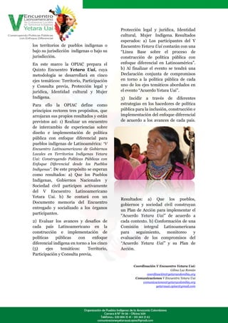 Protección legal y jurídica, Identidad
                                            cultural, Mujer Indígena. Resultados
                                            esperados: a) Los participantes del V
los territorios de pueblos indígenas o      Encuentro Yetara Uai contarán con una
bajo su jurisdicción indígenas o bajo su    “Línea Base sobre el proceso de
jurisdicción.                               construcción de política pública con
En este marco la OPIAC prepara el           enfoque diferencial en Latinoamérica”.
Quinto Encuentro Yetara Uai, cuya           b) Al finalizar el evento se tendrá una
metodología se desarrollará en cinco        Declaración conjunta de compromisos
ejes temáticos: Territorio, Participación   en torno a la política pública de cada
y Consulta previa, Protección legal y       uno de los ejes temáticos abordados en
jurídica, Identidad cultural y Mujer        el evento “Acuerdo Yetara Uai”.
Indígena.                                   3) Incidir a través de diferentes
Para ello la OPIAC define como              estrategias en los hacedores de política
principios rectores tres propósitos, que    pública para la inclusión, construcción e
arrojaran sus propios resultados y están    implementación del enfoque diferencial
previstos así: 1) Realizar un encuentro     de acuerdo a los avances de cada país.
de intercambio de experiencias sobre
diseño e implementación de política
pública con enfoque diferencial para
pueblos indígenas de Latinoamérica: “V
Encuentro Latinoamericano de Gobiernos
Locales en Territorios Indígenas Yetara
Uai: Construyendo Políticas Públicas con
Enfoque Diferencial desde los Pueblos
Indígenas”. De este propósito se esperan
como resultados: a) Que los Pueblos
Indígenas, Gobiernos Nacionales y
Sociedad civil participen activamente
del V Encuentro Latinoamericano
Yetara Uai. b) Se contará con un
                                            Resultados: a) Que los pueblos,
Documento memoria del Encuentro
                                            gobiernos y sociedad civil construyan
entregado y socializado a los órganos
                                            un Plan de Acción para implementar el
participantes.
                                            “Acuerdo Yetara Uai” de acuerdo a
2) Evaluar los avances y desafíos de        cada contexto. b) Conformación de una
cada país Latinoamericano en la             Comisión integral Latinoamericana
construcción e implementación de            para    seguimiento,    monitoreo   y
políticas    públicas    con     enfoque    evaluación de los compromisos del
diferencial indígena en torno a los cinco   “Acuerdo Yetara Uai” y su Plan de
(5)     ejes    temáticos:    Territorio,   Acción.
Participación y Consulta previa,

                                                   Coordinación V Encuentro Yetara Uai:
                                                                          Gilma Luz Román
                                                          coordinación@yetaracolombia.org
                                                    Comunicaciones V Encuentro Yetara Uai
                                                        comunicaciones@yetaracolombia.org
                                                                yetarauai.opiac@gmail.com
 