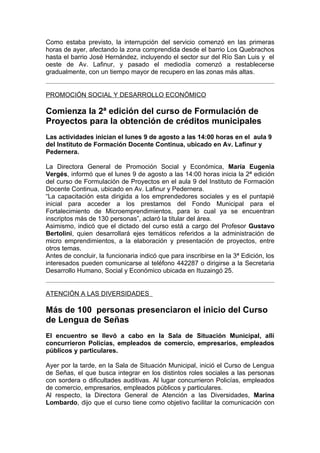 Como estaba previsto, la interrupción del servicio comenzó en las primeras
horas de ayer, afectando la zona comprendida desde el barrio Los Quebrachos
hasta el barrio José Hernández, incluyendo el sector sur del Río San Luis y el
oeste de Av. Lafinur, y pasado el mediodía comenzó a restablecerse
gradualmente, con un tiempo mayor de recupero en las zonas más altas.


PROMOCIÓN SOCIAL Y DESARROLLO ECONÓMICO

Comienza la 2ª edición del curso de Formulación de
Proyectos para la obtención de créditos municipales
Las actividades inician el lunes 9 de agosto a las 14:00 horas en el aula 9
del Instituto de Formación Docente Continua, ubicado en Av. Lafinur y
Pedernera.

La Directora General de Promoción Social y Económica, María Eugenia
Vergés, informó que el lunes 9 de agosto a las 14:00 horas inicia la 2ª edición
del curso de Formulación de Proyectos en el aula 9 del Instituto de Formación
Docente Continua, ubicado en Av. Lafinur y Pedernera.
“La capacitación esta dirigida a los emprendedores sociales y es el puntapié
inicial para acceder a los prestamos del Fondo Municipal para el
Fortalecimiento de Microemprendimientos, para lo cual ya se encuentran
inscriptos más de 130 personas”, aclaró la titular del área.
Asimismo, indicó que el dictado del curso está a cargo del Profesor Gustavo
Bertolini, quien desarrollará ejes temáticos referidos a la administración de
micro emprendimientos, a la elaboración y presentación de proyectos, entre
otros temas.
Antes de concluir, la funcionaria indicó que para inscribirse en la 3ª Edición, los
interesados pueden comunicarse al teléfono 442287 o dirigirse a la Secretaria
Desarrollo Humano, Social y Económico ubicada en Ituzaingó 25.


ATENCIÓN A LAS DIVERSIDADES

Más de 100 personas presenciaron el inicio del Curso
de Lengua de Señas
El encuentro se llevó a cabo en la Sala de Situación Municipal, allí
concurrieron Policías, empleados de comercio, empresarios, empleados
públicos y particulares.

Ayer por la tarde, en la Sala de Situación Municipal, inició el Curso de Lengua
de Señas, el que busca integrar en los distintos roles sociales a las personas
con sordera o dificultades auditivas. Al lugar concurrieron Policías, empleados
de comercio, empresarios, empleados públicos y particulares.
Al respecto, la Directora General de Atención a las Diversidades, Marina
Lombardo, dijo que el curso tiene como objetivo facilitar la comunicación con
 