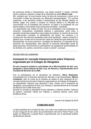 las personas sordas e hipoacúsicas. Las clases durarán 3 meses, incluirán
teoría y práctica y estarán a cargo de la intérprete de señas Miriam Leal.
Allí, comentó que “el curso busca incluir la toma de conciencia e incluir en la
comunidad a todas las personas con diferentes discapacidades”. “En muchas
ocasiones, a las personas sordas e hipoacúsicas se les dificulta realizar un
trámite, pagar una cuenta o comprar un artículo debido a la dificultad de
comunicarse con el empleado del comercio, el cajero o el empleado de una
oficina pública, entre tantas otras situaciones similares”, manifestó.
“La capacitación que realiza el área, les da la posibilidad a los empleados de
comercio, empresarios, empleados públicos y particulares, entre otros, a
aprender contenidos específicos para reglas de cortesía, la manera de enunciar
un determinado concepto, la señalización del dinero, los números y la
construcción de entornos accesibles entre otras temáticas”, aclaró Lombardo y
destacó que a través de la Convención sobre los Derechos para Personas con
Discapacidad, se busca promover y proteger los derechos y la dignidad de las
personas con discapacidad, para atenuar la profunda desventaja social de
estas personas. Promoviendo su participación en igualdad de oportunidades en
los ámbitos civil, político, económico, social y cultural”, concluyó.


SECRETARÍA DE GOBIERNO

Comenzó la I Jornada Interprovincial sobre Violencia
organizada por el Colegio de Abogados
El acto inaugural asistieron autoridades de la Municipalidad de San Luis,
abogados y procuradores de San Luis, de Rosario y representantes de la
Facultad de Derecho de la UBA.

Con la participación de la Secretaria de Gobierno, Silvia Rapisarda,
acompañada por la Directora General de Atención a las Diversidades, Marina
Lombardo, ayer en horas de la mañana se realizó el acto inaugural de la I
Jornada Interprovincial sobre Violencia organizada por el Colegio de Abogados.
La capacitación intensiva que abarcará 2 días, cuenta con la presencia de
abogados y procuradores de San Luis, Rosario y representantes de la Facultad
de Derecho de la UBA entre otros.
Durante la Jornada se abordarán temas referidos a violencia familiar, violencia
de género, homicidio infantil por maltrato y violencia laboral, entre otras
temáticas afines.


                                                  Jueves 5 de Agosto de 2010

                             COMUNICADO
La Municipalidad de la Ciudad de San Luis invita a los medios de comunicación
al acto inaugural de las obras de pavimentación del barrio Pedro Payer y del
badén de Riobamba y pasaje Roca, conjuntamente con el alumbrado público
del Boulevard Quines.
 