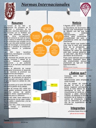 Normas Internacionales Resumen La función de las ISO  es homogenizar los procesos en la producción y suministro de los productos y servicios elaborados  en las naciones con la finalidad que sean más eficientes seguros y limpios; dicha homogenización facilita el comercio en todo el mundo ya que coloca un estándar de calidad en los productos que cumplen con la norma; por otra parte también ayuda a difundir tecnología  e innovación en procesos y prácticas de producción, dándole solución a problemas  comunes. Las ISO tiene beneficios económicos, tecnológicos  y sociales, alguno de ellos son: A las empresas les permite que sus clientes conozcan l calidad de su producto teniendo aceptación  internacional  y así pudiendo  competir en el mercado internacional (económico) Acelera la defunción de nuevas tecnologías fomentando el desarrollo de las naciones al promover sus exportaciones (tecnológico) A los clientes les ofrece una amplia selección  de productos y/o servicios en el mercado con buena calidad, y el general mejora la calidad de vida. (social) Las propuestas por la serie ISO 9000 son para la gestión de la calidad. La serie de normas ISO 14000 son  sobre gestión ambiental incluye las siguientes normas: de gestión ambiental (SGA): especificaciones y directrices para su utilización. Norma ISO 3394: Hace referencia a las dimensiones de las cajas master, de los pallets o plataformas y de las cargas paletizadas. Norma ISO 780 y 7000: Instrucciones sobre manejo y advertencia. Símbolos pictóricos  Noticia 5 Agosto, 2010 - 23:52 La Secretaría de Economía (SE) informó que homologará normas de México con las que tienen mejores estándares internacionales, como una política para incrementar la competitividad del país y la competencia entre las empresas mexicanas. “No hay sector que quede fuera. Creo que lo peor que podemos tener es la arrogancia, para pensar que lo que estamos haciendo en todos los aspectos está bien, porque sabemos que no está bien”, dijo Bruno Ferrari, secretario de Economía. Puso como ejemplo que el sector automotriz mexicano tiene una alta productividad, porque su producción se rige por normas internacionales… CRÉDITO:  Roberto Morales Navarrete / El Economista http://eleconomista.com.mx/industrias/2010/08/05/homologara-normas-estandares-internacionales ¿Sabias que? Conocer para llegar a los mercados… Restricciones para empaques a nivel mundial En los países de oriente en general, el rosa y el amarillo juntos sugieren pornografía, en China el color blanco es el que representa el luto, en países musulmanes el verde es un color sagrado y debe utilizarse con cuidado, en Malasia el amarillo es exclusivo de la realeza y no debe usarse en empaques, mientras que en Alemania se prohíbe el uso de los superlativos en los empaques. Integrantes Contreras Alcazar Alma Lizbeth No se me sus nombres… Fuente: www.iso.org/, 07/08/10, 20:30 hrs   