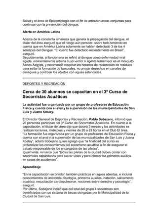 Salud y el área de Epidemiología con el fin de articular tareas conjuntas para
continuar con la prevención del dengue.

Alerta en América Latina

Acerca de la constante amenaza que genera la propagación del dengue, el
titular del área aseguró que el riesgo aún persiste, sobre todo teniendo en
cuenta que en América Latina solamente se habían detectado 3 de los 4
serotipos del Dengue. “El cuarto fue detectado recientemente en Brasil”,
aseguró.
Seguidamente, el funcionario se refirió al dengue como enfermedad viral
aguda, eminentemente urbana cuyo vector o agente transmisor es el mosquito
Aedes Aegypti, y recomendó respetar los horarios de recolección de residuos
para evitar la formación de basurales, no arrojar desechos en canales de
desagües y controlar los objetos con aguas estancadas.


DEPORTES Y RECREACIÓN

Cerca de 30 alumnos se capacitan en el 3º Curso de
Socorristas Acuáticos
La actividad fue organizada por un grupo de profesores de Educación
Física y cuenta con el aval y la supervisión de las municipalidades de San
Luis y Juana Koslay.

El Director General de Deportes y Recreación, Pablo Sobejano, informó que
26 personas participan del 3º Curso de Socorristas Acuáticos. En cuanto a la
capacitación, el titular del área dijo que durará 3 meses y las actividades se
realizan los lunes, miércoles y viernes de 20 a 23 horas en el Club El área.
“La formación fue organizada por un grupo de profesores de Educación Física y
cuenta con el aval y la supervisión de las municipalidades de San Luis y Juana
Koslay”, aclaró Sobejano quien agregó que “la finalidad del curso es
profundizar los conocimientos del socorrismo acuático a fin de asegurar el
trabajo responsable de los encargados de las piletas”.
Igualmente, remarcó que “todas las piletas de la ciudad deben contar con
socorristas capacitados para salvar vidas y para ofrecer los primeros auxilios
en casos de accidentes”.

Aprendizaje

“En la capacitación se brindan también prácticas en aguas abiertas, e incluirá
conocimientos de anatomía, fisiología, primeros auxilios, natación, salvamento
acuático, resucitación cardiopulmonar, nociones sobre derecho y psicología”,
aseguró.
Por último, Sobejano indicó que del total del grupo 4 socorristas son
beneficiados con un sistema de becas otorgadas por la Municipalidad de la
Ciudad de San Luis.
 