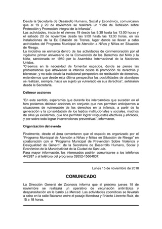 Desde la Secretaría de Desarrollo Humano, Social y Económico, comunicaron
que el 19 y 20 de noviembre se realizará un “Foro de Reflexión sobre
Protección y Promoción Integral de la Infancia”.
Las actividades, iniciarán el viernes 19 desde las 8:30 hasta las 13:00 horas y
el sábado 20 de noviembre desde las 9:00 hasta las 13:00 horas, en las
instalaciones de la Ex Estación de Trenes, lugar donde se llevan a cabo
actividades del Programa Municipal de Atención a Niños y Niñas en Situación
de Riesgo.
La iniciativa se enmarca dentro de las actividades de conmemoración por el
vigésimo primer aniversario de la Convención de los Derechos del Niño y la
Niña, sancionada en 1989 por la Asamblea Internacional de la Naciones
Unidas.
“Creemos en la necesidad de fomentar espacios, donde se piense las
problemáticas que atraviesan la infancia desde la promoción de derechos y
bienestar, y no solo desde la tradicional perspectiva de restitución de derechos,
entendemos que desde esta última perspectiva las posibilidades de abordajes
se realizan, siempre, hacia un sujeto ya vulnerado en sus derechos”, señalaron
desde la Secretaría.
Delinear acciones
“En este sentido, esperamos que durante los intercambios que sucedan en el
foro podamos delinear acciones en conjunto que nos permitan anticiparnos a
situaciones de vulneración de los derechos en la infancia, a partir de la
generación y la consolidación de los tejidos institucionales y sociales, muchos
de ellos ya existentes, que nos permitan lograr respuestas efectivas y eficaces,
y por sobre todo lograr intervenciones preventivas”, informaron.
Organización del evento
Finalmente, desde el área comentaron que el espacio es organizado por el
“Programa Municipal de Atención a Niñas y Niñas en Situación de Riesgo” en
colaboración con el “Programa Municipal de Prevención Sobre Violencia y
Desigualdad de Género”, de la Secretaria de Desarrollo Humano, Social y
Económico de la Municipalidad de la Ciudad de San Luis.
Para mayor información, los interesados podrán comunicarse a los teléfonos
442287 o al teléfono del programa 02652-15664837.
Lunes 15 de noviembre de 2010
COMUNICADO
La Dirección General de Zoonosis informa que el próximo jueves 18 de
noviembre se realizará un operativo de vacunación antirrábica y
desparasitación en le barrio La Merced. Las actividades zoonóticas se llevarán
a cabo en la calle Balcarce entre el pasaje Mendoza y Briardo Llorente Ruiz, de
15 a 18 horas.
 