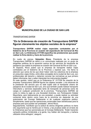 MIÉRCOLES 30 DE MARZO DE 2011




           MUNICIPALIDAD DE LA CIUDAD DE SAN LUIS

TRANSPUNTANO SAPEM

“En la Ordenanza de creación de Transpuntano SAPEM
figuran claramente los objetos sociales de la empresa”
Transpuntano SAPEM realizó viajes especiales contratados por el
Gobierno de la Provincia en ocasión del espectáculo del Carnaval de Río
en San Luis. La Ordenanza 3177/09 especifica las prestaciones que puede
realizar la firma dentro y fuera de la provincia.

En rueda de prensa, Sebastián Ricco, Presidente de la empresa
Transpuntano SAPEM se refirió a un comunicado realizado por un grupo de
dirigentes políticos de la oposición acerca de los servicios de transporte de
pasajeros que realizó la empresa en ocasión del Carnaval de Río en San Luis.
Al respecto, Ricco aclaró que la empresa de transporte realizó viajes
contratados por el Gobierno de la Provincia y expresó que, “me llama la
atención que varios de los que dicen haber visto los colectivos de la empresa
en presuntos viajes ilícitos, entre ellos concejales de la ciudad de San Luis, son
profesionales del derecho y deberían conocer las normativas ya que primero
deben informarse, leer y saber interpretar los instrumentos legales”.
En este sentido, indicó que en la Ordenanza N° 3177/09 de creación de la
empresa Transpuntano SAPEM figuran los objetos sociales y los alcances de
la prestación del servicio que no está sujeto sólo al transporte urbano de
pasajeros de la ciudad de San Luis, sino que también puede realizar transporte
interurbano y servicios especiales tanto de transporte de personas como de
cargas en cualquier jurisdicción de la provincia. “Transpuntano SAPEM, tal
como lo indica la sigla es una Sociedad Anónima, con Participación Estatal
Mayoritaria, pero básicamente es una sociedad, y puede realizar su actividad
comercial tanto dentro como fuera de la provincia sin depender de una
autorización del Concejo Deliberante ni de cualquier organismo político.
Simplemente, basta que las operaciones comerciales sean beneficiosas para la
empresa para que puedan ser prestadas”, afirmó Ricco.
Seguidamente, manifestó que la actitud de dichos dirigentes políticos no tiene
otro argumento que la mentira por sí misma, y las pruebas están en el texto de
la Ordenanza que fue sancionada por el Concejo Deliberante. “Están haciendo
campaña política mintiéndole a la gente, hoy hablan del transporte y mañana
utilizarán otros artilugios”, aseguró.
 