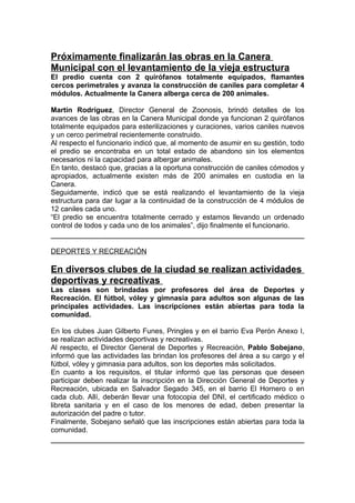 Próximamente finalizarán las obras en la Canera
Municipal con el levantamiento de la vieja estructura
El predio cuenta con 2 quirófanos totalmente equipados, flamantes
cercos perimetrales y avanza la construcción de caniles para completar 4
módulos. Actualmente la Canera alberga cerca de 200 animales.

Martín Rodríguez, Director General de Zoonosis, brindó detalles de los
avances de las obras en la Canera Municipal donde ya funcionan 2 quirófanos
totalmente equipados para esterilizaciones y curaciones, varios caniles nuevos
y un cerco perimetral recientemente construido.
Al respecto el funcionario indicó que, al momento de asumir en su gestión, todo
el predio se encontraba en un total estado de abandono sin los elementos
necesarios ni la capacidad para albergar animales.
En tanto, destacó que, gracias a la oportuna construcción de caniles cómodos y
apropiados, actualmente existen más de 200 animales en custodia en la
Canera.
Seguidamente, indicó que se está realizando el levantamiento de la vieja
estructura para dar lugar a la continuidad de la construcción de 4 módulos de
12 caniles cada uno.
“El predio se encuentra totalmente cerrado y estamos llevando un ordenado
control de todos y cada uno de los animales”, dijo finalmente el funcionario.


DEPORTES Y RECREACIÓN

En diversos clubes de la ciudad se realizan actividades
deportivas y recreativas
Las clases son brindadas por profesores del área de Deportes y
Recreación. El fútbol, vóley y gimnasia para adultos son algunas de las
principales actividades. Las inscripciones están abiertas para toda la
comunidad.

En los clubes Juan Gilberto Funes, Pringles y en el barrio Eva Perón Anexo I,
se realizan actividades deportivas y recreativas.
Al respecto, el Director General de Deportes y Recreación, Pablo Sobejano,
informó que las actividades las brindan los profesores del área a su cargo y el
fútbol, vóley y gimnasia para adultos, son los deportes más solicitados.
En cuanto a los requisitos, el titular informó que las personas que deseen
participar deben realizar la inscripción en la Dirección General de Deportes y
Recreación, ubicada en Salvador Segado 345, en el barrio El Hornero o en
cada club. Allí, deberán llevar una fotocopia del DNI, el certificado médico o
libreta sanitaria y en el caso de los menores de edad, deben presentar la
autorización del padre o tutor.
Finalmente, Sobejano señaló que las inscripciones están abiertas para toda la
comunidad.
 