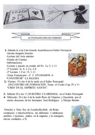 1.- Sábado 6, a las 5 de latarde: Asambleaenel Salón Parroquial
-Saludo.Acogida.Oración.
-Lectura del Acta anterior
-Estado de Cuentas
-Informaciones
-Lectura y puesta en común del Ev. Lc 5, 1-11
-1ª Lectura: Is. 6, 1-2 a. 3-8
-2ª Lectura 1 Cor. 15, 1-11
-Tema Franciscano: nº 5 AYUDAMOS A
“CONSTRUIR” LA IGLESIA
2.- Viernes 19 a las 6 de la tarde en el Salón Parroquial
ENCUENTRO DE FORMACIÓN. Tema: el Credo: Cap. IV y V:
“CREO EN EL ESPÍRITU SANTO”.
3- Sábado 20 a las 17,30 RETIRO CUARESMAL en el Salón Parroquial
4- Miércoles 24 a las 6 de la tarde Rezo de Vísperas y Eucaristía por el
eterno descanso de los hermanos José Rodríguez y Maruja Betrián
Oración a Ntra. Sra. de LourdesRecibid, oh Reina
compasiva y misericordiosa, las alabanzas y súplicaque
pueblos y naciones, unidos en la angustia y la amargura,
elevan confiados a Ti.
 