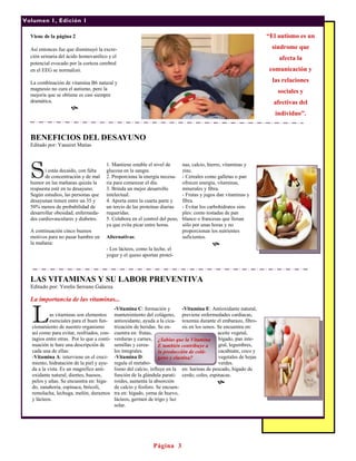 Volumen 1, Edición 1

  Viene de la página 2                                                                                              “El autismo es un

  Así entonces fue que disminuyó la excre-                                                                           síndrome que
  ción urinaria del ácido homovanílico y el                                                                             afecta la
  potencial evocado por la corteza cerebral
  en el EEG se normalizó.                                                                                           comunicación y

  La combinación de vitamina B6 natural y                                                                             las relaciones
  magnesio no cura el autismo, pero la
                                                                                                                        sociales y
  mejoría que se obtiene es casi siempre
  dramática.                                                                                                          afectivas del
                     
                                                                                                                       individuo”.


  BENEFICIOS DEL DESAYUNO
  Editado por: Yanairet Matías




  S
                                      1. Mantiene estable el nivel de       nas, calcio, hierro, vitaminas y
         i estás decaído, con falta   glucosa en la sangre.                 zinc.
         de concentración y de mal    2. Proporciona la energía necesa-     - Cereales como galletas o pan
  humor en las mañanas quizás la      ria para comenzar el día.             ofrecen energía, vitaminas,
  respuesta esté en tu desayuno.      3. Brinda un mejor desarrollo         minerales y fibra.
  Según estudios, las personas que    intelectual.                          - Frutas y jugos dan vitaminas y
  desayunan tienen entre un 35 y      4. Aporta entre la cuarta parte y     fibra.
  50% menos de probabilidad de        un tercio de las proteínas diarias    - Evitar los carbohidratos sim-
  desarrollar obesidad, enfermeda-    requeridas.                           ples: como tostadas de pan
  des cardiovasculares y diabetes.    5. Colabora en el control del peso,   blanco o francesas que llenan
                                      ya que evita picar entre horas.       sólo por unas horas y no
  A continuación cinco buenos                                               proporcionan los nutrientes
  motivos para no pasar hambre en     Alternativas:                         suficientes.
  la mañana:                                                                               
                                      - Los lácteos, como la leche, el
                                      yogur y el queso aportan proteí-



  LAS VITAMINAS Y SU LABOR PREVENTIVA
  Editado por: Yerelis Serrano Galarza

  La importancia de las vitaminas...


  L        as vitaminas son elementos
           esenciales para el buen fun-
  cionamiento de nuestro organismo
                                            -Vitamina C: formación y         -Vitamina E: Antioxidante natural,
                                            mantenimiento del colágeno, previene enfermedades cardiacas,
                                            antioxidante, ayuda a la cica- toxemia durante el embarazo, fibro-
                                            trización de heridas. Se en-     sis en los senos. Se encuentra en:
  así como para evitar, resfriados, con-    cuentra en: frutas,                                aceite vegetal,
  tagios entre otras. Por lo que a conti-   verduras y carnes, ¿Sabías que la Vitamina hígado, pan inte-
  nuación te hare una descripción de        semillas y cerea-     E también contribuye a       gral, legumbres,
  cada una de ellas:                        les integrales.       la producción de colá-       cacahuate, coco y
  -Vitamina A: interviene en el creci-      -Vitamina D:          geno y elastina?             vegetales de hojas
  miento, hidratación de la piel y ayu-     regula el metabo-                                  verdes.
  da a la vista. Es un magnifico anti-      lismo del calcio, influye en la en: harinas de pescado, hígado de
  oxidante natural, dientes, huesos,        función de la glándula parati- cerdo, coles, espinacas.
  pelos y uñas. Se encuentra en: híga-      roides, aumenta la absorción                       
  do, zanahoria, espinaca, brócoli,         de calcio y fosforo. Se encuen-
  remolacha, lechuga, melón, duraznos       tra en: hígado, yema de huevo,
  y lácteos.                                lácteos, germen de trigo y luz
                                            solar.




                                                              Página 3
 