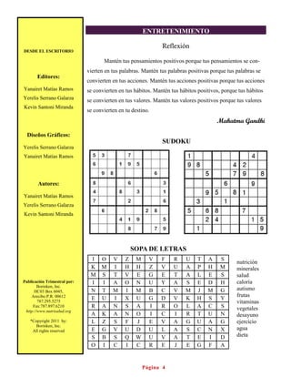 ENTRETENIMIENTO

                                                               Reflexión
DESDE EL ESCRITORIO

                                     Mantén tus pensamientos positivos porque tus pensamientos se con-
                              vierten en tus palabras. Mantén tus palabras positivas porque tus palabras se
       Editores:
                              convierten en tus acciones. Mantén tus acciones positivas porque tus acciones
Yanairet Matías Ramos         se convierten en tus hábitos. Mantén tus hábitos positivos, porque tus hábitos
Yerelis Serrano Galarza       se convierten en tus valores. Mantén tus valores positivos porque tus valores
Kevin Santoni Miranda
                              se convierten en tu destino.
                                                                                       Mahatma Gandhi

  Diseños Gráficos:
                                                               SUDOKU
Yerelis Serrano Galarza
Yanairet Matías Ramos




       Autores:

Yanairet Matías Ramos
Yerelis Serrano Galarza
Kevin Santoni Miranda




                                                   SOPA DE LETRAS
                               I    O    V     Z    M     V   F     R    U    T    A     S
                                                                                                nutrición
                               K    M    I     H    H     Z   V     U    A    P    H     M      minerales
                               M    S    T     V    E     G   E     T    A    L    E     S      salud
Publicación Trimestral por:    I    I    A     O    N     U   Y     A    S    E    D     H      caloría
        Borinken, Inc.
      HC03 Box 6045,           N    T    M     I    M     B   C     V    M    J    M     G      autismo
    Arecibo P.R. 00612                                                                          frutas
                               E    U    I     X    U     G   D     V    K    H    S     Y
        787.295.5275                                                                            vitaminas
     Fax:787.897.6210          R    A    N     S    A     I   R     O    L    A    C     S      vegetales
 http://www.nutrisalud.org
                               A    K    A     N    O     I   C     I    R    T    U     N      desayuno
   *Copyright 2011 by:         L    Z    S     F    J     E   V     A    G    U    A     G      ejercicio
      Borinken, Inc.
    All rights reserved        E    G    V     U    D     U   L     A    S    C    N     X      agua
                               S    B    S     Q    W     U   V     A    T    E    I     D      dieta
                               O    I    C     I    C     R   E     J    E    G    F     A


                                                        Página 4
 