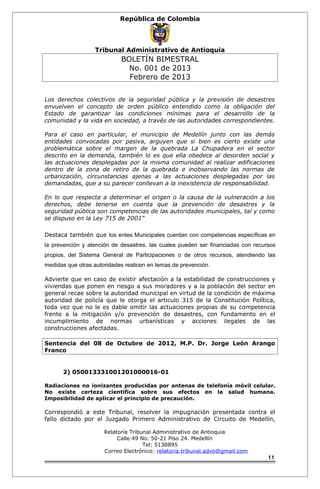 República de Colombia 
Tribunal Administrativo de Antioquia 
BOLETÍN BIMESTRAL 
No. 001 de 2013 
Febrero de 2013 
Los derechos colectivos de la seguridad pública y la previsión de desastres 
envuelven el concepto de orden público entendido como la obligación del 
Estado de garantizar las condiciones mínimas para el desarrollo de la 
comunidad y la vida en sociedad, a través de las autoridades correspondientes. 
Para el caso en particular, el municipio de Medellín junto con las demás 
entidades convocadas por pasiva, arguyen que si bien es cierto existe una 
problemática sobre el margen de la quebrada La Chupadera en el sector 
descrito en la demanda, también lo es que ella obedece al desorden social y 
las actuaciones desplegadas por la misma comunidad al realizar edificaciones 
dentro de la zona de retiro de la quebrada e inobservando las normas de 
urbanización, circunstancias ajenas a las actuaciones desplegadas por las 
demandadas, que a su parecer conllevan a la inexistencia de responsabilidad. 
En lo que respecta a determinar el origen o la causa de la vulneración a los 
derechos, debe tenerse en cuenta que la prevención de desastres y la 
seguridad pública son competencias de las autoridades municipales, tal y como 
se dispuso en la Ley 715 de 2001” 
Destaca también que los entes Municipales cuentan con competencias específicas en 
la prevención y atención de desastres, las cuales pueden ser financiadas con recursos 
propios, del Sistema General de Participaciones o de otros recursos, atendiendo las 
medidas que otras autoridades realicen en temas de prevención. 
Advierte que en caso de existir afectación a la estabilidad de construcciones y 
viviendas que ponen en riesgo a sus moradores y a la población del sector en 
general recae sobre la autoridad municipal en virtud de la condición de máxima 
autoridad de policía que le otorga el articulo 315 de la Constitución Política, 
toda vez que no le es dable omitir las actuaciones propias de su competencia 
frente a la mitigación y/o prevención de desastres, con fundamento en el 
incumplimiento de normas urbanísticas y acciones ilegales de las 
construcciones afectadas. 
Sentencia del 08 de Octubre de 2012, M.P. Dr. Jorge León Arango 
Franco 
2) 050013331001201000016-01 
Radiaciones no ionizantes producidas por antenas de telefonía móvil celular. 
No existe certeza científica sobre sus efectos en la salud humana. 
Imposibilidad de aplicar el principio de precaución. 
Correspondió a este Tribunal, resolver la impugnación presentada contra el 
fallo dictado por el Juzgado Primero Administrativo de Circuito de Medellín, 
Relatoría Tribunal Administrativo de Antioquia 
Calle 49 No. 50-21 Piso 24. Medellín 
Tel: 5138895 
Correo Electrónico: relatoria.tribunal.advo@gmail.com 
11 
 