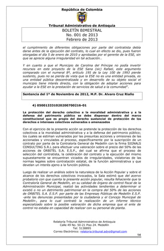 República de Colombia 
Tribunal Administrativo de Antioquia 
BOLETÍN BIMESTRAL 
No. 001 de 2013 
Febrero de 2013 
el cumplimiento de diferentes obligaciones por parte del contratista debía 
darse antes de la ejecución del contrato, lo cual en efecto se dio, pues fueron 
otorgadas el día 5 de enero de 2010 y aprobadas por el gerente de la ESE, sin 
que se aprecie alguna irregularidad en tal actuación… 
Y en cuanto a que el Municipio de Carolina del Príncipe no podía invertir 
recursos en este proyecto de la ESE Sana (sic) Rafael, este argumento 
comparado con el numeral 8º, artículo 195 de la Ley 100 de 1993 pierde 
sustento, pues no se pierda de vista que la ESE no es una entidad privada, es 
una entidad pública descentralizada y en desarrollo de su objeto social el 
municipio tiene interés directo, con la obligación de adoptar acciones para 
ayudar a la ESE en la prestación de servicios de salud a la comunidad”. 
Sentencia del 1º de Noviembre de 2012, M.P. Dr. Alvaro Cruz Riaño 
4) 050013331020200700216-01 
La protección del derecho colectivo a la moralidad administrativa y a la 
defensa del patrimonio público se debe dispensar dentro del marco 
constitucional que es propio del derecho sustancial de protección de los 
derechos e intereses colectivos vulnerados o amenazados 
Con el ejercicio de la presente acción se pretende la protección de los derechos 
colectivos a la moralidad administrativa y a la defensa del patrimonio público; 
los cuales se estiman vulnerados por las presuntas acciones y omisiones de las 
accionadas y vinculadas al proceso, específicamente por la suscripción de un 
contrato por parte de la Contraloría General de Medellín con la firma SIGNALS 
CONSULTING S.R.L para efectuar una valoración sobre el precio del 50% de las 
acciones de ORBITEL S.A. E.S.P., del cual se afirma que el proceso de 
selección del contratista, la celebración del contrato y la ejecución del mismo 
supuestamente se encuentran viciados de irregularidades, violatorias de las 
normas legales sobre contratación estatal, de la función administrativa y que 
develan un interés ajeno a la función pública. 
Luego de realizar un análisis sobre la naturaleza de la Acción Popular y sobre el 
alcance de los derechos colectivos invocados, la Sala estimó que del acervo 
probatorio con que cuenta la presente acción popular, resulta fehaciente que la 
Contraloría General de Medellín, en su calidad de órgano de control fiscal de la 
Administración Municipal, realizó las actividades tendientes a determinar si 
existió o no un detrimento patrimonial en la compra del 50% de las acciones 
de ORBITEL S.A. E.S.P. por parte de las Empresas Públicas de Medellín E.S.P. 
-ante las denuncias presentadas por la ciudadanía y el Concejo Municipal de 
Medellín-, para lo cual contrató la realización de un informe técnico 
especializado sobre la posible valoración de dicha empresa que el ente de 
control no estaba en capacidad de realizar con su personal de planta. 
Relatoría Tribunal Administrativo de Antioquia 
Calle 49 No. 50-21 Piso 24. Medellín 
Tel: 5138895 
Correo Electrónico: relatoria.tribunal.advo@gmail.com 
14 
 