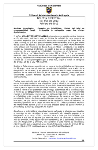 República de Colombia 
Tribunal Administrativo de Antioquia 
BOLETÍN BIMESTRAL 
No. 001 de 2013 
Febrero de 2013 
Alcaldes Municipales. Causales de inhabilidad. Efectos del fallo de 
responsabilidad fiscal. Extinguida la obligación cesan los efectos 
disciplinarios. 
El señor WILLINTON ORTIZ ARIAS actuando en su propio nombre instaura 
acción electoral, solicitando que se declare la nulidad del acta general de 
escrutinio expedida por la comisión escrutadora municipal de Santa Rosa de 
Osos – Antioquia, y el acta parcial de escrutinio o formulario e-26 al, por medio 
de los cuales se declaró la elección del Dr. FRANCISCO JAIR PALACIO LOPERA 
como alcalde del municipio de Santa Rosa de Osos – Antioquia, y se ordenó 
expedir su respectiva credencial, en razón a que en su elección concurre la 
existencia de una causal de inhabilidad, contenida en el Parágrafo 1° del 
artículo 38 de la Ley 734 de 2002 y artículos 227 y 228 del C.C.A., por cuanto 
sobre el citado funcionario pesan dos sanciones fiscales, por lo que en sentir 
del actor, se generó una inhabilidad con una vigencia conforme al monto de la 
sanción de 5 años prorrogables por 5 años más, según lo indica el parágrafo 
del artículo 38 de la Ley 734 de 2002. 
Realiza la Sala algunas precisiones en torno a las inhabilidades previstas para 
los Alcaldes, para concluir que las causales de inhabilidad para la elección o 
designación de alcaldes, y en general las demás restricciones inherentes al 
ejercicio de los derechos políticos, es de naturaleza taxativa, pues como tales 
únicamente pueden tenerse aquellas que el legislador haya previsto 
expresamente. 
Finaliza reconociendo que al apelante le cabe la razón en cuanto a que la 
norma invocada establece una inhabilidad para el ejercicio de cargos públicos, 
entre otros el de Alcalde Municipal, y que dicha inhabilidad debe ser tenida en 
cuenta para el ejercicio de funciones públicas, ahora bien, en lo que no le 
asiste la razón es en pretender una prórroga automática de la inhabilidad por 
el monto de las obligaciones fiscales en la que, a su parecer, ya se encontraba 
incurso el demandado, ya que para que esta prórroga opere, es necesario que 
la inhabilidad esté vigente y que, obviamente, la persona no haya sido 
excluida del Boletín de Responsables Fiscales, situación que no se presenta en 
este caso, ya que tanto al momento de la inscripción, como al momento de 
elección y posesión en el cargo, el señor PALACIO LOPERA ya estaba excluido 
del mencionado boletín, y no es en este proceso donde se pueda debatir la 
procedencia o no de su exclusión del mismo. 
Siendo así, y entendida la inhabilidad como todo acto o situación que invalida 
la elección de un candidato a una corporación de elección popular o la 
designación a un cargo público, es claro para la Sala que la inhabilidad que 
interesa al sub lite es aquella que tiene la virtud de provocar la nulidad del 
acto de elección, como aquel vicio que contamina, en la actualidad, no sólo el 
acto de designación y elección, sino también el acto mismo de inscripción, 
interpretación que se ajusta al tenor literal de la parte inicial del artículo 95 de 
la Ley 136 de 1994, modificado por la Ley 617 de 2000 artículo 37 
Relatoría Tribunal Administrativo de Antioquia 
Calle 49 No. 50-21 Piso 24. Medellín 
Tel: 5138895 
Correo Electrónico: relatoria.tribunal.advo@gmail.com 
16 
 
