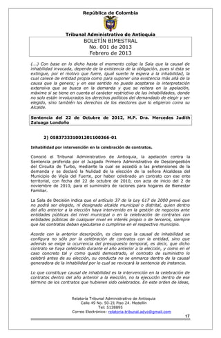 República de Colombia 
Tribunal Administrativo de Antioquia 
BOLETÍN BIMESTRAL 
No. 001 de 2013 
Febrero de 2013 
(...) Con base en lo dicho hasta el momento colige la Sala que la causal de 
inhabilidad invocada, depende de la existencia de la obligación, pues si ésta se 
extingue, por el motivo que fuere, igual suerte le espera a la inhabilidad, la 
cual carece de entidad propia como para suponer una existencia más allá de la 
causa que la genera; y en ese sentido no puede aceptarse la interpretación 
extensiva que se busca en la demanda y que se reitera en la apelación, 
máxime si se tiene en cuenta el carácter restrictivo de las inhabilidades, donde 
no solo están involucrados los derechos políticos del demandado de elegir y ser 
elegido, sino también los derechos de los electores que lo eligieron como su 
Alcalde. 
Sentencia del 22 de Octubre de 2012, M.P. Dra. Mercedes Judith 
Zuluaga Londoño 
2) 058373331001201100366-01 
Inhabilidad por intervención en la celebración de contratos. 
Conoció el Tribunal Administrativo de Antioquia, la apelación contra la 
Sentencia proferida por el Juzgado Primero Administrativo de Descongestión 
del Circuito de Turbo, mediante la cual se accedió a las pretensiones de la 
demanda y se declaró la Nulidad de la elección de la señora Alcaldesa del 
Municipio de Vigía del Fuerte, por haber celebrado un contrato con ese ente 
territorial, con fecha del 22 de octubre de 2010, con acta de inicio del 2 de 
noviembre de 2010, para el suministro de raciones para hogares de Bienestar 
Familiar. 
La Sala de Decisión indica que el artículo 37 de la Ley 617 de 2000 prevé que 
no podrá ser elegido, ni designado alcalde municipal o distrital, quien dentro 
del año anterior a la elección haya intervenido en la gestión de negocios ante 
entidades públicas del nivel municipal o en la celebración de contratos con 
entidades públicas de cualquier nivel en interés propio o de terceros, siempre 
que los contratos deban ejecutarse o cumplirse en el respectivo municipio. 
Acorde con la anterior descripción, es claro que la causal de inhabilidad se 
configura no sólo por la celebración de contratos con la entidad, sino que 
además se exige la ocurrencia del presupuesto temporal, es decir, que dicho 
contrato se haya celebrado durante el año anterior a la elección, y como en el 
caso concreto tal y como quedó demostrado, el contrato de suministro lo 
celebró antes de su elección, su conducta no se enmarca dentro de la causal 
generadora de la inhabilidad por lo cual se revocará la sentencia de instancia. 
Lo que constituye causal de inhabilidad es la intervención en la celebración de 
contratos dentro del año anterior a la elección, no la ejecución dentro de ese 
término de los contratos que hubieren sido celebrados. En este orden de ideas, 
Relatoría Tribunal Administrativo de Antioquia 
Calle 49 No. 50-21 Piso 24. Medellín 
Tel: 5138895 
Correo Electrónico: relatoria.tribunal.advo@gmail.com 
17 
 