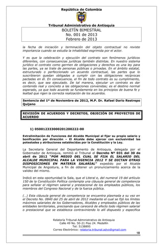 República de Colombia 
Tribunal Administrativo de Antioquia 
BOLETÍN BIMESTRAL 
No. 001 de 2013 
Febrero de 2013 
la fecha de iniciación y terminación del objeto contractual no reviste 
importancia cuando se estudia la inhabilidad esgrimida por el actor. 
Y es que la celebración y ejecución del contrato son fenómenos jurídicos 
diferentes, con consecuencias jurídicas también distintas. En nuestro sistema 
jurídico el contrato como germen de obligaciones y derechos es una ley para 
las partes, ya se trate de personas públicas o privadas. En el ámbito estatal, 
estructurado o perfeccionado un acuerdo contractual, las partes que lo 
suscribieron quedan obligadas a cumplir con las obligaciones recíprocas 
pactadas en él. En consecuencia, el fin de todo contrato es su cumplimiento, 
es decir, que sea ejecutado. De tal manera, ejecutar un contrato es dar 
contenido real y concreto a las obligaciones convenidas; es el destino normal 
esperado, ya que todo acuerdo se fundamenta en los principios de buena fe y 
lealtad que rigen la correcta realización de los acuerdos. 
Sentencia del 1º de Noviembre de 2012, M.P. Dr. Rafael Darío Restrepo 
Quijano 
REVISIÓN DE ACUERDOS Y DECRETOS, OBJECIÓN DE PROYECTOS DE 
ACUERDO 
1) 050012333000201200222-00 
Extralimitación de Funciones del Alcalde Municipal al fijar su propio salario y 
bonificación por dirección – El Alcalde debe ejercer con exclusividad las 
potestades y atribuciones establecidas por la Constitución y la Ley. 
La Secretaria General del Departamento de Antioquia, delegada por el 
Gobernador de Antioquia, remitió al Tribunal el Decreto Nº 031 del 30 de 
abril de 2012 “POR MEDIO DEL CUAL SE FIJA EL SALARIO DEL 
ALCALDE MUNICIPAL PARA LA VIGENCIA 2012 Y SE DICTAN OTRAS 
DISPOSICIONES EN MATERIA SALARIAL” expedido por el Alcalde 
Municipal de Angostura, a fin de obtener un pronunciamiento acerca de la 
validez del mismo. 
Indicó en esta oportunidad la Sala, que el Literal e, del numeral 19 del artículo 
150 de la Constitución Política contempla una cláusula general de competencia 
para señalar el régimen salarial y prestacional de los empleados públicos, los 
miembros del Congreso Nacional y de la fuerza pública. 
(…) Esta cláusula general de competencia se encuentra plasmada a su vez en 
el Decreto No. 0840 del 25 de abril de 2012 mediante el cual se fijó los límites 
máximos salariales de los Gobernadores, Alcaldes y empleados públicos de las 
entidades territoriales, precisando que carecerá de efecto todo régimen salarial 
o prestacional que se establezca contraviniendo lo allí dispuesto y especifica 
Relatoría Tribunal Administrativo de Antioquia 
Calle 49 No. 50-21 Piso 24. Medellín 
Tel: 5138895 
Correo Electrónico: relatoria.tribunal.advo@gmail.com 
18 
 