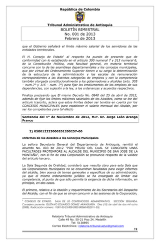 República de Colombia 
Tribunal Administrativo de Antioquia 
BOLETÍN BIMESTRAL 
No. 001 de 2013 
Febrero de 2013 
que el Gobierno señalará el límite máximo salarial de los servidores de las 
entidades territoriales. 
El H. Consejo de Estado1 al respecto ha puesto de presente que de 
conformidad con lo establecido en el artículo 300 numeral 7 y 313 numeral 6, 
de la Constitución Política, esta facultad general, en materia territorial 
concurre con la de las asambleas departamentales y los concejos municipales, 
que por virtud del Ordenamiento Superior tienen a su cargo la determinación 
de la estructura de la administración y las escalas de remuneración 
correspondientes a las distintas categorías de empleos y con la competencia 
también otorgada constitucionalmente a los gobernadores y alcaldes (arts. 305 
– num.7º y 315 – num. 7º) para fijar los emolumentos de los empleos de sus 
dependencias, con sujeción a la ley, a las ordenanzas y acuerdos respectivos. 
Finaliza precisando que El mismo Decreto No. 0840 del 25 de abril de 2012, 
además de fijar los límites máximos salariales de los Alcaldes, como se lee del 
artículo trascrito, aclara que estos límites deben ser tenidos en cuenta por los 
CONCEJOS MUNICIPALES para establecer el salario mensual del Alcalde, por 
ser los competentes para tal efecto 
Sentencia del 1º de Noviembre de 2012, M.P. Dr. Jorge León Arango 
Franco 
2) 050012333000201200257-00 
Informes de los Alcaldes a los Concejos Municipales 
La señora Secretaria General del Departamento de Antioquia, remitió el 
acuerdo No. 003 de 2012 “POR MEDIO DEL CUAL SE CONCEDEN UNAS 
FACULTADES PROTEMPORE AL ALCALDE DEL MUNICIPIO DE SAN JOSÉ DE LA 
MONTAÑA”, con el fin de esta Corporación se pronuncie respecto de la validez 
del artículo tercero. 
La Sala Segunda de Oralidad, consideró que rresulta claro para esta Sala que 
las Corporaciones Municipales no se encuentran facultadas para exigir informes 
del alcalde, bien acerca de temas generales o específicos de su administración, 
ya que el mismo ordenamiento jurídico se ha encargado de limitar esa 
competencia, al punto de que sólo permite la exigencia de dicha información, en 
principio, en dos casos. 
El primero, relativo a la citación y requerimiento de los Secretarios del Despacho 
del Alcalde, con el fin de que se sirvan concurrir a las sesiones de la Corporación, 
1 CONSEJO DE ESTADO. SALA DE LO CONTENCIOSO ADMINISTRATIVO. SECCIÓN SEGUNDA. 
Consejero ponente: GUSTAVO EDUARDO GÓMEZ ARANGUREN. Diez (10) de abril de dos mil ocho 
(2008). Radicación número: 11001-03-25-000-2005-00060-00(2011-05). 
Relatoría Tribunal Administrativo de Antioquia 
Calle 49 No. 50-21 Piso 24. Medellín 
Tel: 5138895 
Correo Electrónico: relatoria.tribunal.advo@gmail.com 
19 
 