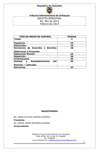 República de Colombia 
Tribunal Administrativo de Antioquia 
BOLETÍN BIMESTRAL 
No. 001 de 2013 
Febrero de 2013 
TIPO DE MEDIO DE CONTROL PÁGINA 
Tutela 4 
Populares 10 
Electorales 15 
Revisiones de Acuerdos y Decretos 
18 
Objeciones a Proyectos 
Reparación Directa 24 
Repetición 28 
Contractuales 29 
Nulidad y Restablecimiento del 
30 
Derecho – Laborales 
Ejecutivos 33 
MAGISTRADOS 
DR. JORGE OCTAVIO RAMÍREZ RAMÍREZ 
Presidente 
DR. RAFAEL DARÍO RESTREPO QUIJANO 
Vicepresidente 
Relatoría Tribunal Administrativo de Antioquia 
Calle 49 No. 50-21 Piso 24. Medellín 
Tel: 5138895 
Correo Electrónico: relatoria.tribunal.advo@gmail.com 
2 
 