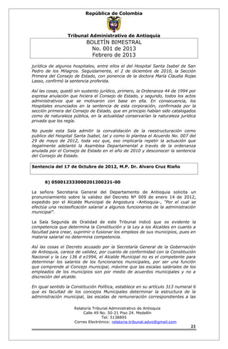 República de Colombia 
Tribunal Administrativo de Antioquia 
BOLETÍN BIMESTRAL 
No. 001 de 2013 
Febrero de 2013 
jurídica de algunos hospitales, entre ellos el del Hospital Santa Isabel de San 
Pedro de los Milagros. Seguidamente, el 2 de diciembre de 2010, la Sección 
Primera del Consejo de Estado, con ponencia de la doctora María Claudia Rojas 
Lasso, confirmó la sentencia proferida. 
Así las cosas, quedó sin sustento jurídico, primero, la Ordenanza 44 de 1994 por 
expresa anulación que hiciera el Consejo de Estado, y segundo, todos los actos 
administrativos que se motivaron con base en ella. En consecuencia, los 
Hospitales enunciados en la sentencia de esta corporación, confirmada por la 
sección primera del Consejo de Estado, que en principio habían sido catalogados 
como de naturaleza pública, en la actualidad conservarían la naturaleza jurídica 
privada que los regía. 
No puede esta Sala admitir la convalidación de la reestructuración como 
publico del Hospital Santa Isabel, tal y como lo plantea el Acuerdo No. 007 del 
29 de mayo de 2012, toda vez que, eso implicaría repetir la actuación que 
ilegalmente adelantó la Asamblea Departamental a través de la ordenanza 
anulada por el Consejo de Estado en el año de 2010 y desconocer la sentencia 
del Consejo de Estado. 
Sentencia del 17 de Octubre de 2012, M.P. Dr. Alvaro Cruz Riaño 
6) 050012333000201200221-00 
La señora Secretaria General del Departamento de Antioquia solicita un 
pronunciamiento sobre la validez del Decreto Nº 009 de enero 14 de 2012, 
expedido por el Alcalde Municipal de Angostura –Antioquia-, “Por el cual se 
efectúa una reclasificación salarial a algunos funcionarios de la administración 
municipal”. 
La Sala Segunda de Oralidad de este Tribunal indicó que es evidente la 
competencia que determina la Constitución y la Ley a los Alcaldes en cuanto a 
facultad para crear, suprimir o fusionar los empleos de sus municipios, pues en 
materia salarial no determina competencia. 
Así las cosas el Decreto acusado por la Secretaría General de la Gobernación 
de Antioquia, carece de validez, por cuanto de conformidad con la Constitución 
Nacional y la Ley 136 d e1994, el Alcalde Municipal no es el competente para 
determinar los salarios de los funcionarios municipales, por ser una función 
que comprende al Concejo municipal, máxime que las escalas saláriales de los 
empleados de los municipios son por medio de acuerdos municipales y no a 
discreción del alcalde. 
En igual sentido la Constitución Política, establece en su artículo 313 numeral 6 
que es facultad de los concejos Municipales determinar la estructura de la 
administración municipal, las escalas de remuneración correspondientes a las 
Relatoría Tribunal Administrativo de Antioquia 
Calle 49 No. 50-21 Piso 24. Medellín 
Tel: 5138895 
Correo Electrónico: relatoria.tribunal.advo@gmail.com 
23 
 