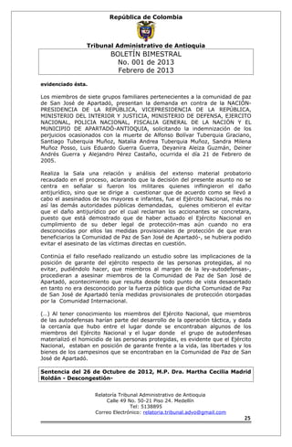 República de Colombia 
Tribunal Administrativo de Antioquia 
BOLETÍN BIMESTRAL 
No. 001 de 2013 
Febrero de 2013 
evidenciado ésta. 
Los miembros de siete grupos familiares pertenecientes a la comunidad de paz 
de San José de Apartadó, presentan la demanda en contra de la NACIÓN-PRESIDENCIA 
DE LA REPÚBLICA, VICEPRESIDENCIA DE LA REPÚBLICA, 
MINISTERIO DEL INTERIOR Y JUSTICIA, MINISTERIO DE DEFENSA, EJERCITO 
NACIONAL, POLICIA NACIONAL, FISCALIA GENERAL DE LA NACIÓN Y EL 
MUNICIPIO DE APARTADÓ-ANTIOQUIA, solicitando la indemnización de los 
perjuicios ocasionados con la muerte de Alfonso Bolívar Tuberquia Graciano, 
Santiago Tuberquia Muñoz, Natalia Andrea Tuberquia Muñoz, Sandra Milena 
Muñoz Posso, Luis Eduardo Guerra Guerra, Deyanira Aleiza Guzmán, Deiner 
Andrés Guerra y Alejandro Pérez Castaño, ocurrida el día 21 de Febrero de 
2005. 
Realiza la Sala una relación y análisis del extenso material probatorio 
recaudado en el proceso, aclarando que la decisión del presente asunto no se 
centra en señalar si fueron los militares quienes inflingieron el daño 
antijurídico, sino que se dirige a cuestionar que de acuerdo como se llevó a 
cabo el asesinados de los mayores e infantes, fue el Ejército Nacional, más no 
así las demás autoridades públicas demandadas, quienes omitieron el evitar 
que el daño antijurídico por el cual reclaman los accionantes se concretara, 
puesto que está demostrado que de haber actuado el Ejército Nacional en 
cumplimiento de su deber legal de protección-mas aún cuando no era 
desconocidas por ellos las medidas provisionales de protección de que eran 
beneficiarios la Comunidad de Paz de San José de Apartadó-, se hubiera podido 
evitar el asesinato de las víctimas directas en cuestión. 
Continúa el fallo reseñado realizando un estudio sobre las implicaciones de la 
posición de garante del ejército respecto de las personas protegidas, al no 
evitar, pudiéndolo hacer, que miembros al margen de la ley-autodefensas-, 
procedieran a asesinar miembros de la Comunidad de Paz de San José de 
Apartadó, acontecimiento que resulta desde todo punto de vista desacertado 
en tanto no era desconocido por la fuerza pública que dicha Comunidad de Paz 
de San José de Apartadó tenía medidas provisionales de protección otorgadas 
por la Comunidad Internacional. 
(…) Al tener conocimiento los miembros del Ejército Nacional, que miembros 
de las autodefensas harían parte del desarrollo de la operación táctica, y dada 
la cercanía que hubo entre el lugar donde se encontraban algunos de los 
miembros del Ejército Nacional y el lugar donde el grupo de autodenfesas 
materializó el homicidio de las personas protegidas, es evidente que el Ejército 
Nacional, estaban en posición de garante frente a la vida, las libertades y los 
bienes de los campesinos que se encontraban en la Comunidad de Paz de San 
José de Apartadó. 
Sentencia del 26 de Octubre de 2012, M.P. Dra. Martha Cecilia Madrid 
Roldán - Descongestión- 
Relatoría Tribunal Administrativo de Antioquia 
Calle 49 No. 50-21 Piso 24. Medellín 
Tel: 5138895 
Correo Electrónico: relatoria.tribunal.advo@gmail.com 
25 
 