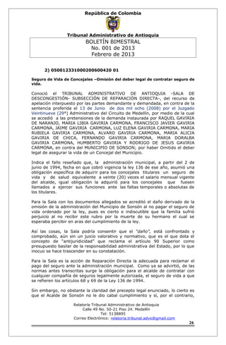 República de Colombia 
Tribunal Administrativo de Antioquia 
BOLETÍN BIMESTRAL 
No. 001 de 2013 
Febrero de 2013 
2) 050012331000200600420 01 
Seguro de Vida de Concejales –Omisión del deber legal de contratar seguro de 
vida. 
Conoció el TRIBUNAL ADMINISTRATIVO DE ANTIOQUIA -SALA DE 
DESCONGESTIÓN- SUBSECCIÓN DE REPARACIÓN DIRECTA-, del recurso de 
apelación interpuesto por las partes demandante y demandada, en contra de la 
sentencia proferida el 13 de Junio de dos mil ocho (2008) por el Juzgado 
Veintinueve (29°) Administrativo del Circuito de Medellín, por medio de la cual 
se accedió a las pretensiones de la demanda instaurada por RAQUEL GAVIRIA 
DE NARANJO, MARIA LIBIA GAVIRIA CARMONA, FRANCISCO JAVIER GAVIRIA 
CARMONA, JAIME GAVIRIA CARMONA, LUZ ELENA GAVIRIA CARMONA, MARIA 
RUBIELA GAVIRIA CARMONA, ALVARO GAVIRIA CARMONA, MARIA ALICIA 
GAVIRIA DE CHICA, FERNANDO GAVIRIA CARMONA, MARIA DORALBA 
GAVIRIA CARMONA, HUMBERTO GAVIRIA Y RODRIGO DE JESUS GAVIRIA 
CARMONA, en contra del MUNICIPIO DE SONSON; por haber Omitido el deber 
legal de asegurar la vida de un Concejal del Municipio. 
Indica el fallo reseñado que, la administración municipal, a partir del 2 de 
junio de 1994, fecha en que cobró vigencia la ley 136 de ese año, asumió una 
obligación específica de adquirir para los concejales titulares un seguro de 
vida y de salud equivalente a veinte (20) veces el salario mensual vigente 
del alcalde, igual obligación la adquirió para los concejales que fuesen 
llamados a ejercer sus funciones ante las faltas temporales o absolutas de 
los titulares. 
Para la Sala con los documentos allegados se acreditó el daño derivado de la 
omisión de la administración del Municipio de Sonsón al no pagar el seguro de 
vida ordenado por la ley, pues es cierto e indiscutible que la familia sufrió 
perjuicio al no recibir este rubro por la muerte de su hermano el cual se 
esperaba percibir en aras del cumplimiento de la ley. 
Así las cosas, la Sala podría consentir que el “daño”, está confrontado y 
comprobado, aún sin un juicio valorativo y normativo, que es el que dota el 
concepto de “antijuridicidad” que reclama el artículo 90 Superior como 
presupuesto basilar de la responsabilidad administrativa del Estado, por lo que 
inocuo se hace trascender en su constatación. 
Para la Sala es la acción de Reparación Directa la adecuada para reclamar el 
pago del seguro ante la administración municipal. Como ya se advirtió, de las 
normas antes transcritas surge la obligación para el alcalde de contratar con 
cualquier compañía de seguros legalmente autorizada, el seguro de vida a que 
se refieren los artículos 68 y 69 de la Ley 136 de 1994. 
Sin embargo, no obstante la claridad del precepto legal enunciado, lo cierto es 
que el Acalde de Sonsón no le dio cabal cumplimiento y sí, por el contrario, 
Relatoría Tribunal Administrativo de Antioquia 
Calle 49 No. 50-21 Piso 24. Medellín 
Tel: 5138895 
Correo Electrónico: relatoria.tribunal.advo@gmail.com 
26 
 