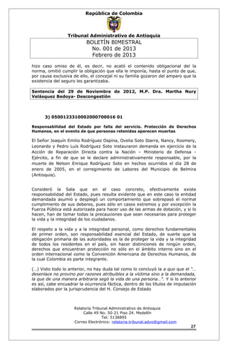 República de Colombia 
Tribunal Administrativo de Antioquia 
BOLETÍN BIMESTRAL 
No. 001 de 2013 
Febrero de 2013 
hizo caso omiso de él, es decir, no acató el contenido obligacional del la 
norma, omitió cumplir la obligación que ella le imponía, hasta el punto de que, 
por causa exclusiva de ello, el concejal ni su familia gozaron del amparo que la 
existencia del seguro les garantizaba. 
Sentencia del 29 de Noviembre de 2012, M.P. Dra. Martha Nury 
Velásquez Bedoya- Descongestión 
3) 0500123310002000700016 01 
Responsabilidad del Estado por falla del servicio. Protección de Derechos 
Humanos, en el evento de que personas retenidas aparecen muertas 
El Señor Joaquín Emilio Rodríguez Ospina, Ovelia Soto Ibarra, Nancy, Rosmery, 
Leonardo y Pedro Luís Rodríguez Soto instauraron demanda en ejercicio de la 
Acción de Reparación Directa contra la Nación – Ministerio de Defensa - 
Ejército, a fin de que se le declare administrativamente responsable, por la 
muerte de Nelson Enrique Rodríguez Soto en hechos ocurridos el día 28 de 
enero de 2005, en el corregimiento de Labores del Municipio de Belmira 
(Antioquia). 
Consideró la Sala que en el caso concreto, efectivamente existe 
responsabilidad del Estado, pues resulta evidente que en este caso la entidad 
demandada asumió y desplegó un comportamiento que sobrepasó el normal 
cumplimiento de sus deberes, pues sólo en casos extremos y por excepción la 
Fuerza Pública está autorizada para hacer uso de las armas de dotación, y si lo 
hacen, han de tomar todas la precauciones que sean necesarias para proteger 
la vida y la integridad de los ciudadanos. 
El respeto a la vida y a la integridad personal, como derechos fundamentales 
de primer orden, son responsabilidad esencial del Estado, de suerte que la 
obligación primaria de las autoridades es la de proteger la vida y la integridad 
de todos los residentes en el país, sin hacer distinciones de ningún orden, 
derechos que encuentran protección no sólo en el ámbito interno sino en el 
orden internacional como la Convención Americana de Derechos Humanos, de 
la cual Colombia es parte integrante. 
(…) Visto todo lo anterior, no hay duda tal como lo concluyó la a quo que el “… 
desenlace no provino por razones atribuibles a la víctima sino a la demandada, 
la que de una manera arbitraria segó la vida de una persona…”. Y si lo anterior 
es así, cabe encuadrar la ocurrencia fáctica, dentro de los títulos de imputación 
elaborados por la jurisprudencia del H. Consejo de Estado 
Relatoría Tribunal Administrativo de Antioquia 
Calle 49 No. 50-21 Piso 24. Medellín 
Tel: 5138895 
Correo Electrónico: relatoria.tribunal.advo@gmail.com 
27 
 