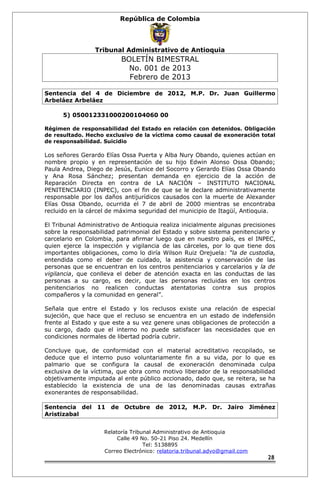 República de Colombia 
Tribunal Administrativo de Antioquia 
BOLETÍN BIMESTRAL 
No. 001 de 2013 
Febrero de 2013 
Sentencia del 4 de Diciembre de 2012, M.P. Dr. Juan Guillermo 
Arbeláez Arbeláez 
5) 050012331000200104060 00 
Régimen de responsabilidad del Estado en relación con detenidos. Obligación 
de resultado. Hecho exclusivo de la víctima como causal de exoneración total 
de responsabilidad. Suicidio 
Los señores Gerardo Elías Ossa Puerta y Alba Nury Obando, quienes actúan en 
nombre propio y en representación de su hijo Edwin Alonso Ossa Obando; 
Paula Andrea, Diego de Jesús, Eunice del Socorro y Gerardo Elías Ossa Obando 
y Ana Rosa Sánchez; presentan demanda en ejercicio de la acción de 
Reparación Directa en contra de LA NACIÓN – INSTITUTO NACIONAL 
PENITENCIARIO (INPEC), con el fin de que se le declare administrativamente 
responsable por los daños antijurídicos causados con la muerte de Alexander 
Elías Ossa Obando, ocurrida el 7 de abril de 2000 mientras se encontraba 
recluido en la cárcel de máxima seguridad del municipio de Itagüí, Antioquia. 
El Tribunal Administrativo de Antioquia realiza inicialmente algunas precisiones 
sobre la responsabilidad patrimonial del Estado y sobre sistema penitenciario y 
carcelario en Colombia, para afirmar luego que en nuestro país, es el INPEC, 
quien ejerce la inspección y vigilancia de las cárceles, por lo que tiene dos 
importantes obligaciones, como lo diría Wilson Ruiz Orejuela: “la de custodia, 
entendida como el deber de cuidado, la asistencia y conservación de las 
personas que se encuentran en los centros penitenciarios y carcelarios y la de 
vigilancia, que conlleva el deber de atención exacta en las conductas de las 
personas a su cargo, es decir, que las personas recluidas en los centros 
penitenciarios no realicen conductas atentatorias contra sus propios 
compañeros y la comunidad en general”. 
Señala que entre el Estado y los reclusos existe una relación de especial 
sujeción, que hace que el recluso se encuentra en un estado de indefensión 
frente al Estado y que este a su vez genere unas obligaciones de protección a 
su cargo, dado que el interno no puede satisfacer las necesidades que en 
condiciones normales de libertad podría cubrir. 
Concluye que, de conformidad con el material acreditativo recopilado, se 
deduce que el interno puso voluntariamente fin a su vida, por lo que es 
palmario que se configura la causal de exoneración denominada culpa 
exclusiva de la víctima, que obra como motivo liberador de la responsabilidad 
objetivamente imputada al ente público accionado, dado que, se reitera, se ha 
establecido la existencia de una de las denominadas causas extrañas 
exonerantes de responsabilidad. 
Sentencia del 11 de Octubre de 2012, M.P. Dr. Jairo Jiménez 
Aristizabal 
Relatoría Tribunal Administrativo de Antioquia 
Calle 49 No. 50-21 Piso 24. Medellín 
Tel: 5138895 
Correo Electrónico: relatoria.tribunal.advo@gmail.com 
28 
 
