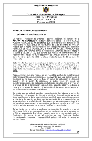 República de Colombia 
Tribunal Administrativo de Antioquia 
BOLETÍN BIMESTRAL 
No. 001 de 2013 
Febrero de 2013 
MEDIO DE CONTROL DE REPETICIÓN 
1) 050012331000200004347-00 
La Nación – Ministerio de Defensa – Ejército Nacional, en ejercicio de la 
ACCIÓN DE REPETICIÓN, instauró demanda contra el señor CARLOS 
ALBERTO CEBALLOS SOTO, solicitando que se declare que el demandado es 
responsable por culpa grave en su actuar el día 9 de diciembre de 1995, en 
relación con el hecho en desarrollo del cual se registrara la muerte del señor 
HERNANDO DE JESÚS CASTRILLÓN y la menor OMAIRA VEGA TABORDA, y que 
diera lugar a una demanda contra el Ministerio de Defensa y posterior pago por 
la suma $ 76.620.134.70, que tuviera que realizar en cumplimiento de la 
Resolución No. 03559 del 30 de septiembre de 1998, de acuerdo a conciliación 
de fecha 13 de julio de 1998, aprobada mediante auto del 16 de julio del 
mismo año. 
Determina la Sala que la normatividad a aplicar en el asunto concreto, está 
contenida en los artículos 77 y 78 del Código Contencioso Administrativo y el 
artículo 90 de la Constitución Nacional, en tanto la conducta que dio origen al 
pago de la indemnización, aconteció antes de la expedición de la Ley 678 de 
2001. 
Posteriormente, hace una relación de los requisitos que han de cumplirse para 
poder instaurar la acción de repetición, concluyendo que para determinarse la 
existencia de la culpa grave o dolo, en razón de establecer el elemento 
subjetivo en la acción de repetición, se deben tener en cuenta las 
características propias de cada caso, analizándose no solamente lo previsto en 
el artículo 90 de la Constitución Nacional, si no además, observar la buena o 
mala fe en el actuar del agente y la asignación de funciones contempladas en 
los reglamentos o manuales respectivos. 
De modo que se deberá estudiar necesariamente las labores a cargo del 
funcionario, y si respecto de ellas se presentó un incumplimiento grave, así 
como establecerse si dicho incumplimiento se debió a una actuación consciente 
y voluntaria del agente, es decir, con conocimiento de la irregularidad de su 
comportamiento y con la intención de producir las consecuencias nocivas, o si 
en su actuar, pudo prever la irregularidad en la que incurría y el daño que 
podía ocasionar, y aún así no lo hizo, o confió en poder evitarlo. 
Así no basta con acreditarse cualquier equivocación del agente o error de 
juicio, para deducir su responsabilidad, es necesario demostrar la gravedad de 
la falla en su conducta. Por ello no cualquier error en el que pueda incurrir un 
funcionario de buena fe en el ejercicio de sus funciones, implica 
necesariamente imputarle responsabilidad patrimonial ante la respectiva 
entidad estatal 
Relatoría Tribunal Administrativo de Antioquia 
Calle 49 No. 50-21 Piso 24. Medellín 
Tel: 5138895 
Correo Electrónico: relatoria.tribunal.advo@gmail.com 
29 
 