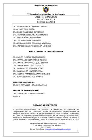 República de Colombia 
Tribunal Administrativo de Antioquia 
BOLETÍN BIMESTRAL 
No. 001 de 2013 
Febrero de 2013 
DR. JUAN GUILLERMO ARBELÁEZ ARELÁEZ 
DR. ALVARO CRUZ RIAÑO 
DR. JORGE IVAN DUQUE GUTIERREZ 
DRA. BEATRIZ ELENA JARAMILLO MUÑOZ 
DR. JAIRO JIMÉNEZ ARISTIZÁBAL 
DRA. YOLANDA OBANDO MONTES 
DR. GONZALO JAVIER ZAMBRANO VELANDIA 
DRA. MERCEDES JUDITH ZULUAGA LONDOÑO 
MAGISTRADOS DE DESCONGESTIÓN 
DR. CARLOS ENRIQUE PINZÓN MUÑOZ 
DRA. MARTHA CECILIA MADRID ROLDAN 
DRA. MARTHA NURY VELASQUEZ BEDOYA 
DRA. MARIA NANCY GARCÍA GARCÍA 
DR. JUAN CARLOS HERMOSA ROJAS 
DR. JUAN CARLOS HINCAPIÉ MEJÍA 
DRA. LILIANA PATRICIA NAVARRO GIRALDO 
DR. JORGE LEÓN ARANGO FRANCO 
SECRETARIO GENERAL: 
DR. LUIS FERNANDO HENAO JARAMILLO 
RESEÑA DE PROVIDENCIAS: 
DRA. SANDRA LILIANA PÉREZ HENAO 
Relatora 
NOTA DE ADVERTENCIA 
El Tribunal Administrativo de Antioquia a través de su Relatoría, en 
cumplimiento de sus funciones, asume la importante responsabilidad de 
recopilar, extractar y clasificar las providencias dictadas por esta Corporación, 
así como de preparar y poner en conocimiento los extractos jurisprudenciales; 
advirtiendo a quienes tengan el presente boletín como una fuente de consulta, 
que es necesario y conveniente, verificar la información publicada con el texto 
Relatoría Tribunal Administrativo de Antioquia 
Calle 49 No. 50-21 Piso 24. Medellín 
Tel: 5138895 
Correo Electrónico: relatoria.tribunal.advo@gmail.com 
3 
 