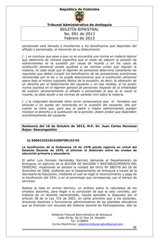 República de Colombia 
Tribunal Administrativo de Antioquia 
BOLETÍN BIMESTRAL 
No. 001 de 2013 
Febrero de 2013 
pensionado está llamado a transferirse a los beneficiarios que dependan del 
afiliado o pensionado, al momento de su fallecimiento. 
(…) se concluye que pese a que no se encuentra una norma en materia laboral 
que determine de manera específica que el modo de adquirir la pensión de 
sobrevivientes es la sucesión por causa de muerte y en los casos de 
sustitución pensional puede acudirse a las normas civiles que regulan la 
materia, no cabe duda que el régimen de pensiones determina claramente los 
requisitos que deben cumplir los beneficiarios de las prestaciones económicas 
reconocidas por la ley y no puede desconocerse que la sustitución pensional 
opera bajo el mismo supuesto fáctico de la sucesión, es decir, la obtención de 
un derecho por el fallecimiento del causante y en esa medida, al no existir 
norma expresa en el régimen general de pensiones respecto de la inhabilidad 
de sustituir pensionalmente al afiliado o pensionado al que se le causó la 
muerte, se debe acudir a las normas de carácter civil sobre la materia. 
(…) la indignidad declarada tiene como consecuencia que el heredero sea 
excluido o no pueda ser reconocido en la sucesión del causante, ello por 
cuanto se tiene que, para que el padre o madre sobrevivientes puedan 
merecer el derecho a la sustitución de la pensión, deben probar que dependían 
económicamente del causante. 
Sentencia del 10 de Octubre de 2012, M.P. Dr. Juan Carlos Hermosa 
Rojas- Descongestión 
2) 050013331015200700133-01 
La bonificación de la Ordenanza 16 de 1978 pierde vigencia en virtud del 
Estatuto Docente de 1979, al eliminar la distinción entre los niveles de 
educación primaria y secundaria. 
El señor Luis Gonzalo Hernández Ramírez demanda al Departamento de 
Antioquia, en ejercicio de la ACCIÓN DE NULIDAD Y RESTABLECIMIENTO DEL 
DERECHO, impetrando se declare la nulidad del oficio Nº 080778 del 26 de 
diciembre de 2006, proferido por el Departamento de Antioquia a través de la 
Secretaría de Educación, mediante el cual se negó el reconocimiento y pago de 
la bonificación del 25%, o en el porcentaje que corresponda, por el tiempo de 
servicios. 
Realiza la Sala en primer término, un análisis sobre la naturaleza de los 
empleos docentes, para llegar a la conclusión de que al caso concreto, por 
tratarse de un docente nacionalizado, resulta aplicable lo dispuesto por el 
artículo 38 de la Ley 715 de 2001, en tanto previene que a los docentes, 
directivos docentes y funcionarios administrativos de los planteles educativos 
que se financien con recursos del Sistema General de Participaciones, sólo se 
Relatoría Tribunal Administrativo de Antioquia 
Calle 49 No. 50-21 Piso 24. Medellín 
Tel: 5138895 
Correo Electrónico: relatoria.tribunal.advo@gmail.com 
32 
 