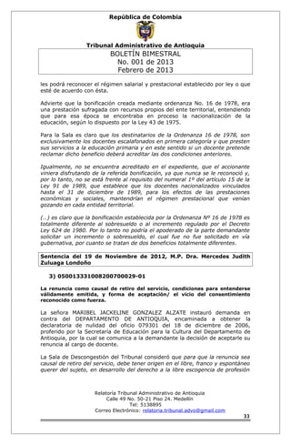 República de Colombia 
Tribunal Administrativo de Antioquia 
BOLETÍN BIMESTRAL 
No. 001 de 2013 
Febrero de 2013 
les podrá reconocer el régimen salarial y prestacional establecido por ley o que 
esté de acuerdo con ésta. 
Advierte que la bonificación creada mediante ordenanza No. 16 de 1978, era 
una prestación sufragada con recursos propios del ente territorial, entendiendo 
que para esa época se encontraba en proceso la nacionalización de la 
educación, según lo dispuesto por la Ley 43 de 1975. 
Para la Sala es claro que los destinatarios de la Ordenanza 16 de 1978, son 
exclusivamente los docentes escalafonados en primera categoría y que presten 
sus servicios a la educación primaria y en este sentido si un docente pretende 
reclamar dicho beneficio deberá acreditar las dos condiciones anteriores. 
Igualmente, no se encuentra acreditado en el expediente, que el accionante 
viniera disfrutando de la referida bonificación, ya que nunca se le reconoció y, 
por lo tanto, no se está frente al requisito del numeral 1º del artículo 15 de la 
Ley 91 de 1989, que establece que los docentes nacionalizados vinculados 
hasta el 31 de diciembre de 1989, para los efectos de las prestaciones 
económicas y sociales, mantendrían el régimen prestacional que venían 
gozando en cada entidad territorial. 
(…) es claro que la bonificación establecida por la Ordenanza Nº 16 de 1978 es 
totalmente diferente al sobresueldo o al incremento regulado por el Decreto 
Ley 624 de 1980. Por lo tanto no podría el apoderado de la parte demandante 
solicitar un incremento o sobresueldo, el cual fue no fue solicitado en vía 
gubernativa, por cuanto se tratan de dos beneficios totalmente diferentes. 
Sentencia del 19 de Noviembre de 2012, M.P. Dra. Mercedes Judith 
Zuluaga Londoño 
3) 050013331008200700029-01 
La renuncia como causal de retiro del servicio, condiciones para entenderse 
válidamente emitida, y forma de aceptación/ el vicio del consentimiento 
reconocido como fuerza. 
La señora MARIBEL JACKELINE GONZALEZ ALZATE instauró demanda en 
contra del DEPARTAMENTO DE ANTIOQUIA, encaminada a obtener la 
declaratoria de nulidad del oficio 079301 del 18 de diciembre de 2006, 
proferido por la Secretaría de Educación para la Cultura del Departamento de 
Antioquia, por la cual se comunica a la demandante la decisión de aceptarle su 
renuncia al cargo de docente. 
La Sala de Descongestión del Tribunal consideró que para que la renuncia sea 
causal de retiro del servicio, debe tener origen en el libre, franco y espontáneo 
querer del sujeto, en desarrollo del derecho a la libre escogencia de profesión 
Relatoría Tribunal Administrativo de Antioquia 
Calle 49 No. 50-21 Piso 24. Medellín 
Tel: 5138895 
Correo Electrónico: relatoria.tribunal.advo@gmail.com 
33 
 